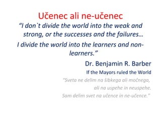Učenec ali ne-učenec
“I don`t divide the world into the weak and
strong, or the successes and the failures…
I divide the world into the learners and non-
learners.”
Dr. Benjamin R. Barber
If the Mayors ruled the World
“Sveta ne delim na šibkega ali močnega,
ali na uspehe in neuspehe.
Sam delim svet na učence in ne-učence.”
 