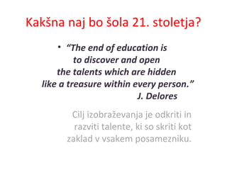 Kakšna naj bo šola 21. stoletja?
• “The end of education is
to discover and open
the talents which are hidden
like a treasure within every person.”
J. Delores
Cilj izobraževanja je odkriti in
razviti talente, ki so skriti kot
zaklad v vsakem posamezniku.
 
