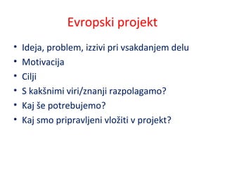 Evropski projekt
• Ideja, problem, izzivi pri vsakdanjem delu
• Motivacija
• Cilji
• S kakšnimi viri/znanji razpolagamo?
• Kaj še potrebujemo?
• Kaj smo pripravljeni vložiti v projekt?
 