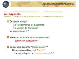 Ĉu vi iam tralegis
la Fundamenton de Esperanto
la verkojn de Zamenhof
kaj pripensis pri ili ?
Kia estas “la Fundamento de Esperanto” :
leĝdona aŭ konsildona ?
Ĉu oni fakte bezonas “fundamenton” ?
Ĉu ne estas pli bone esti “liberaj”
kaj lasi la lingvon al “natura evoluado” ?
Antaŭparolo
Atentu: post la fino de ĉi tiu prezentado (ekde glitbildo 30)
troviĝas rimarkoj: parolaĵoj samtempaj al la glitbildoj kaj aliaj
informoj. Presigu ilin kaj legu ilin sekvante la glitbildojn.
1
 