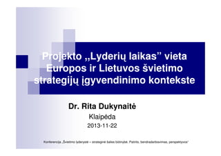 Projekto ,,Lyderių laikas” vieta
Europos ir Lietuvos švietimo
strategijų įgyvendinimo kontekste
Dr. Rita Dukynait
Klaip da
2013-11-22
Konferencija „Švietimo lyderyst – strategin šalies būtinyb . Patirtis, bendradarbiavimas, perspektyvos“

 