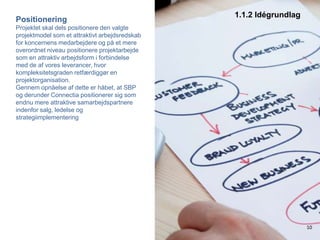 1.1.2 IdégrundlagPositioneringProjektet skal dels positionere den valgte projektmodel som et attraktivt arbejdsredskab for koncernens medarbejdere og på et mere overordnet niveau positionere projektarbejde som en attraktiv arbejdsform i forbindelse med de af vores leverancer, hvor kompleksitetsgraden retfærdiggør en projektorganisation.Gennem opnåelse af dette er håbet, at SBP og derunder Connectia positionerer sig som endnu mere attraktive samarbejdspartnere indenfor salg, ledelse og strategiimplementering10