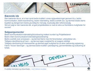 1.1.2 IdégrundlagBærende ideDen bærende ide er, at vi kan opnå bedre kvalitet i vores opgaveløsninger gennem bl.a. bedre kommunikation, bedre koordinering, bedre videndeling, bedre overblik osv. og dermed skabe større loyalitet og derigennem bedre grundlag for mersalg, krydssalg eller referencesalg.Så kort sagt er den bærende idé, at god projektledelse er med at sikre os fremtidens muligheder for succes!Salgsargumenter Bedre kommunikation/videndeling/koordinering mellem kunden og ProjektlederenBedre intern kommunikation/videndeling/koordineringBedre overblik over processen – og dermed færre risici for forsinkelser, udskydelser etc.Tidligere identificering af risici – og dermed øget mulighed for at reagere rettidigtTidligere idenficering af interessenter og dermed øget mulighed for at sikre nødvendig opbakningFærre ”hovsa”-løsninger – og dermed bedre kvalitet i planlægning, gennemførelse og evaluering af forløb.9Vi udvikler mennesker og virksomheder – med målbare resultater