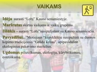 VAIKAMS 
Idėja surasti “Lobį” Kauno senamiestyje. 
Maršrutas skirtas vaikams ir vaikų grupėms. 
Iššūkis – surasti “Lobį”susipažįstant su Kauno senamiesčiu. 
Pavyzdžiui...”Motiejaus “kepyklėlėje susipažinti su duonos 
kepimo tradicijomis “Grūdo kelias”, apipavidalint 
ekologinius pakavimo maišelius. 
Ugdomas pilietiškumas, ekologija, kūrybiškumas, 
estetiškumą. 
 