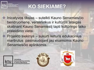 KO SIEKIAME? 
 Inicatyvos tikslas – sutelkti Kauno Senamiesčio 
bendruomenę, verslininkus ir kultūros įstaigas 
skatinant Kauno Senamiestį tapti kultūringo laiko 
praleidimo vieta. 
 Projekto siekinys – sukurti keturis edukacinius 
maršrutus pasinaudojant jau esamomis Kauno 
Senamiesčio aplinkomis. 
 