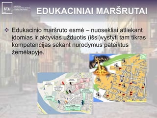 EDUKACINIAI MARŠRUTAI 
 Edukacinio maršruto esmė – nuosekliai atliekant 
įdomias ir aktyvias užduotis (išsi)vystyti tam tikras 
kompetencijas sekant nurodymus pateiktus 
žemėlapyje. 
 