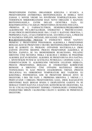 PROIZVODNJOM ENZIMA ORGANSKIH KISELINA I KVASCA. A
PROIZVODNJOM ANTIBIOTIKA BIOTEHNOLOGIJA JE DOBILA NOVI
ZAMAH. U NOVIJE VREME NA POVIŠENIM TEMPERATURAMA NOVI
TERMOFILNI MIKROORGANIZMI DAJU NOVO OBELEŽJE U RAZVOJU
BIOTEHNOLOGIJE,A
ZATIM
DOLAZI
GENETSKA
FAZA
ILI
REKONBINANTNA I NA KRAJU PROIZVODNJA HUMANOG INSULINA.
-PRIMENA JE U FARMACEUTSKOJ, HEMIJSKOJ,PREHRAMBENOJ
ALKOHOLNIH PIĆA,METALURGIJI, ENERGETICI I PREČIŠĆAVANJU.
SVAKI PROCES BIOTEHNOLOGIJE IMA 3 FAZE U RAZVOJU PROCESA; 1.
PRIPREMNA FAZA, 2.FAZA FERMENTACIJE, 3ZAVRŠNA FAZA, A PROCESI
SU RAZMENA TOPLOTE, MEŠANJE, ODVAJANJE I TRANSPORT.
►46.BIOTEHNOLOŠKI PROCESI U ENERGETICI IMAJU NAJVECU
PRIMENU U PROIZVODNJI POGONSKOG ALKOHOLA I PROIZVODNJE
BIOGASA KOJI SE PROIZVODI U OKVIRU BIOTEHNOLOŠKIH POSTUPAKA
KOJI SE KORISTE ZA PRERADU OTPADNIH MATERIJALA,A ZBOG
ZAŠTITE ŽIVOTNE SREDINE. PROCES PROIZVODNJE ALKOHOLA IZ
ŠEĆERA ZASNIVA SE NA BIOHEMIJSKIM REAKCIJAMA. POLAZNU
SIROVINU ČINE ŠEĆERNA TRSKA I KUKURUZ I DOBIJA SE POGOSNKI
ALKOHOL SLIČAN BENZINU. ALKOHOL SE PROIZVODI NA DVA NAČINA:
1. SINTETIČKIM PUTEM IZ ACETILENA PETROLEJA I ZEMNOG GASA. 2.
FERMENTACIJOM TJ. ALKOHOLNIM VRENJEM UGLJENIH HIDRATA.
PROCES PROIZVODNJA BIOGASA JE ENERGETSKO KORIŠĆENJE
BIOMASE A SIROVINU ČINE OTPADNI MATERIJALI DRUGIH
TEHNOLOGIJA TJ. KAO PROCES ANAEROBNOG VRENJA (PROCES
TRULJENJA) NA ODREĐENOJ TEMPERATURI BEZ VAZDUHA ILI
KISEONIKA. POSTROJENJA GDE SE PROIZVODI BIOGAS ZOVU SE
DIGESTORI, I IMA TRI FAZE: 1. PRIPREMA SIROVINA. 2. VRENJE I 3.
PRIHVATANJE I OBRADA PROIZVEDENOG GASA. ZBOG RAZAZLIČITE
SIROVINSKE BAZE BIOGAS SPADA U EKSPLOZIVNE GASOVE PA SE
MORALO VODITI RAČUNA O RAZVOJU KONSTRUKCIJE DIGESTORA. NA
TO SU UTICALI RAZVIJENOST TEHNIKE I TEHNOLOGIJE I ENERGETIKE,
ENERGETSKE MREŽE I KLIMATSKI USLOVI U KOJIMA SE PRIMENJUJU
DIGESTORI.

 