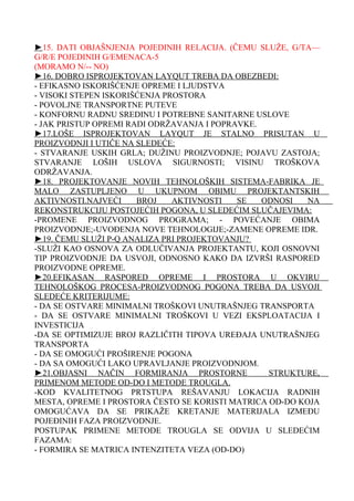 ►15. DATI OBJAŠNJENJA POJEDINIH RELACIJA. (ČEMU SLUŽE, G/TA—
G/R/E POJEDINIH G/EMENACA-5
(MORAMO N/-- NO)
►16. DOBRO ISPROJEKTOVAN LAYQUT TREBA DA OBEZBEDI:
- EFIKASNO ISKORIŠĆENJE OPREME I LJUDSTVA
- VISOKI STEPEN ISKORIŠĆENJA PROSTORA
- POVOLJNE TRANSPORTNE PUTEVE
- KONFORNU RADNU SREDINU I POTREBNE SANITARNE USLOVE
- JAK PRISTUP OPREMI RADI ODRŽAVANJA I POPRAVKE.
►17.LOŠE ISPROJEKTOVAN LAYQUT JE STALNO PRISUTAN U
PROIZVODNJI I UTIČE NA SLEDEĆE:
- STVARANJE USKIH GRLA; DUŽINU PROIZVODNJE; POJAVU ZASTOJA;
STVARANJE LOŠIH USLOVA SIGURNOSTI; VISINU TROŠKOVA
ODRŽAVANJA.
►18. PROJEKTOVANJE NOVIH TEHNOLOŠKIH SISTEMA-FABRIKA JE
MALO ZASTUPLJENO U UKUPNOM OBIMU PROJEKTANTSKIH
AKTIVNOSTI.NAJVEĆI
BROJ
AKTIVNOSTI
SE
ODNOSI
NA
REKONSTRUKCIJU POSTOJEĆIH POGONA, U SLEDEĆIM SLUČAJEVIMA:
-PROMENE PROIZVODNOG PROGRAMA; - POVEĆANJE OBIMA
PROIZVODNJE;-UVOĐENJA NOVE TEHNOLOGIJE;-ZAMENE OPREME IDR.
►19. ČEMU SLUŽI P-Q ANALIZA PRI PROJEKTOVANJU?
-SLUŽI KAO OSNOVA ZA ODLUČIVANJA PROJEKTANTU, KOJI OSNOVNI
TIP PROIZVODNJE DA USVOJI, ODNOSNO KAKO DA IZVRŠI RASPORED
PROIZVODNE OPREME.
►20.EFIKASAN RASPORED OPREME I PROSTORA U OKVIRU
TEHNOLOŠKOG PROCESA-PROIZVODNOG POGONA TREBA DA USVOJI
SLEDEĆE KRITERIJUME:
- DA SE OSTVARE MINIMALNI TROŠKOVI UNUTRAŠNJEG TRANSPORTA
- DA SE OSTVARE MINIMALNI TROŠKOVI U VEZI EKSPLOATACIJA I
INVESTICIJA
-DA SE OPTIMIZUJE BROJ RAZLIČITH TIPOVA UREĐAJA UNUTRAŠNJEG
TRANSPORTA
- DA SE OMOGUĆI PROŠIRENJE POGONA
- DA SA OMOGUĆI LAKO UPRAVLJANJE PROIZVODNJOM.
►21.OBJASNI NAČIN FORMIRANJA PROSTORNE
STRUKTURE,
PRIMENOM METODE OD-DO I METODE TROUGLA.
-KOD KVALITETNOG PRTSTUPA REŠAVANJU LOKACIJA RADNIH
MESTA, OPREME I PROSTORA ČESTO SE KORISTI MATRICA OD-DO KOJA
OMOGUĆAVA DA SE PRIKAŽE KRETANJE MATERIJALA IZMEĐU
POJEĐINIH FAZA PROIZVODNJE.
POSTUPAK PRIMENE METODE TROUGLA SE ODVIJA U SLEDEĆIM
FAZAMA:
- FORMIRA SE MATRICA INTENZITETA VEZA (OD-DO)

 