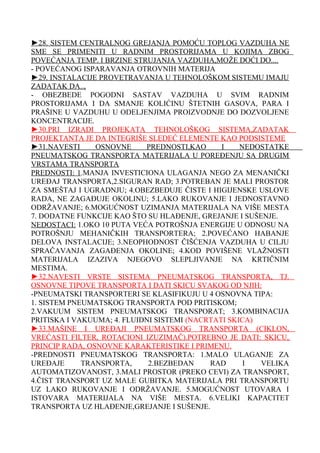►28. SISTEM CENTRALNOG GREJANJA POMOĆU TOPLOG VAZDUHA NE
SME SE PRIMENITI U RADNIM PROSTORIJAMA U KOJIMA ZBOG
POVEĆANJA TEMP. I BRZINE STRUJANJA VAZDUHA,MOŽE DOĆI DO....
- POVEĆANOG ISPARAVANJA OTROVNIH MATERIJA
►29. INSTALACIJE PROVETRAVANJA U TEHNOLOŠKOM SISTEMU IMAJU
ZADATAK DA..,
- OBEZBEDE POGODNI SASTAV VAZDUHA U SVIM RADNIM
PROSTORIJAMA I DA SMANJE KOLIĆINU ŠTETNIH GASOVA, PARA I
PRAŠINE U VAZDUHU U ODELJENJIMA PROIZVODNJE DO DOZVOLJENE
KONCENTRACIJE.
►30.PRI IZRADI PROJEKATA TEHNOLOŠKOG SISTEMA,ZADATAK
PROJEKTANTA JE DA INTEGRIŠE SLEDEĆ ELEMENTE KAO PODSISTEME
►31.NAVESTI
OSNOVNE
PREDNOSTI,KAO
I
NEDOSTATKE
PNEUMATSKOG TRANSPORTA MATERIJALA U POREĐENJU SA DRUGIM
VRSTAMA TRANSPORTA
PREDNOSTI: 1.MANJA INVESTICIONA ULAGANJA NEGO ZA MENANIČKI
UREĐAJ TRANSPORTA,2.SIGURAN RAD; 3.POTREBAN JE MALI PROSTOR
ZA SMEŠTAJ I UGRADNJU; 4.OBEZBEĐUJE ČISTE I HIGIJENSKE USLOVE
RADA, NE ZAGAĐUJE OKOLINU; 5.LAKO RUKOVANJE I JEDNOSTAVNO
ODRŽAVANJE; 6.MOGUĆNOST UZIMANJA MATERIJALA NA VIŠE MESTA
7. DODATNE FUNKCIJE KAO ŠTO SU HLAĐENJE, GREJANJE I SUŠENJE.
NEDOSTACI: 1.OKO 10 PUTA VEĆA POTROŠNJA ENERGIJE U ODNOSU NA
POTROŠNJU MEHANIČKIH TRANSPORTERA; 2.POVEĆANO HABANJE
DELOVA INSTALACIJE; 3.NEOPHODNOST ČIŠĆENJA VAZDUHA U CILJU
SPRAČAVANJA ZAGAĐENJA OKOLINE; 4.KOD POVIŠENE VLAŽNOSTI
MATERIJALA IZAZIVA NJEGOVO SLEPLJIVANJE NA KRTIČNIM
MESTIMA.
►32.NAVESTI VRSTE SISTEMA PNEUMATSKOG TRANSPORTA, TJ.
OSNOVNE TIPOVE TRANSPORTA I DATI SKICU SVAKOG OD NJIH:
-PNEUMATSKI TRANSPORTERI SE KLASIFIKUJU U 4 OSNOVNA TIPA:
1. SISTEM PNEUMATSKOG TRANSPORTA POD PRITISKOM;
2.VAKUUM SISTEM PNEUMATSKOG TRANSPORAT; 3.KOMBINACIJA
PRITISKA I VAKUUMA; 4. FLUIDNI SISTEMI (NACRTATI SKICA)
►33.MAŠINE I UREĐAJI PNEUMATSKOG TRANSPORTA (CIKLON,
VREĆASTI FILTER, ROTACIONI IZUZIMAČ).POTREBNO JE DATI: SKICU,
PRINCIP RADA, OSNOVNE KARAKTERISTIKE I PRIMENU.
-PREDNOSTI PNEUMATSKOG TRANSPORTA: 1.MALO ULAGANJE ZA
UREĐAJE
TRANSPORTA,
2.BEZBEDAN
RAD
I
VELIKA
AUTOMATIZOVANOST, 3.MALI PROSTOR (PREKO CEVI) ZA TRANSPORT,
4.ČIST TRANSPORT UZ MALE GUBITKA MATERIJALA PRI TRANSPORTU
UZ LAKO RUKOVANJE I ODRŽAVANJE. 5.MOGUĆNOST UTOVARA I
ISTOVARA MATERIJALA NA VIŠE MESTA. 6.VELIKI KAPACITET
TRANSPORTA UZ HLAĐENJE,GREJANJE I SUŠENJE.

 