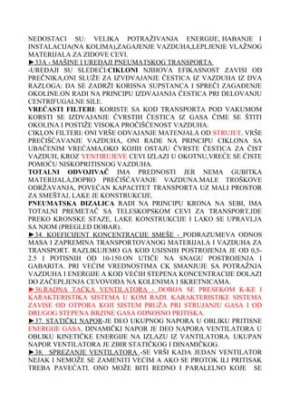 NEDOSTACI SU: VELIKA POTRAŽIVANJA ENERGIJE, HABANJE I
INSTALACIJA(NA KOLIMA),ZAGAJENJE VAZDUHA,LEPLJENJE VLAŽNOG
MATERIJALA ZA ZIDOVE CEVI.
►33A - MAŠINE I UREĐAJI PNEUMATSKOG TRANSPORTA
-UREĐAJI SU SLEDEĆI:CIKLONI NJIHOVA EFIKASNOST ZAVISI OD
PREČNIKA,ONI SLUŽE ZA IZVĐVAJANJE ČESTICA IZ VAZDUHA IZ DVA
RAZLOGA: DA SE ZADRŽI KORISNA SUPSTANCA I SPREČI ZAGAĐENJE
OKOLINE.ON RADI NA PRINCIPU IZDVAJANJA ČESTICA PRI DELOVANJU
CENTRIFUGALNE SILE.
VREĆASTI FILTERI: KORISTE SA KOD TRANSPORTA POD VAKUMOM
KORSTI SE IZDVAJANJE ČVRSTIH ČESTICA IZ GASA ČIME SE ŠTITI
OKOLINA I POSTIŽE VISOKA PROČIŠĆENOST VAZDUHA.
CIKLON FILTERI: ONI VRŠE ODVAJANJE MATENJALA OD STRUJET, VRŠE
PREČIŠĆAVANJE VAZDUHA, ONI RADE NA PRINCIPU CIKLONA SA
UBAČENIM VREĆAMA,OKO KOJIH OSTAJU ČVRSTE ČESTICA ZA ČIST
VAZDUH, KROZ VENTIRUJEVE CEVI IZLAZI U OKOTNU,VREĆE SE ČISTE
POMOĆU NISKOPRITISNOG VAZDUHA.
TOTALNI ODVOJIVAČ IMA PREDNOSTI JER NEMA GUBITKA
MATERIJALA,DOPRO PREČIŠĆAVANJE VAZDUNA.MALE TROŠKOVE
ODRŽAVANJA, POVEĆAN KAPACITET TRANSPORTA UZ MALI PROSTOR
ZA SMEŠTAJ, LAKE JE KONSTRUKCIJE.
PNEUMATSKA DIZALICA RADI NA PRINCIPU KRONA NA SEBI, IMA
TOTALNI PREMETAČ SA TELESKOPSKOM CEVI ZA TRANSPORT,IDE
PREKO KRONSKE STAZE, LAKE KONSTRUKCIJE I LAKO SE UPRAVLJA
SA NJOM (PREGLED DOBAR).
►34. KOEFICIJENT KONCENTRACIJE SMEŠE - PODRAZUMEVA ODNOS
MASA I ZAPREMINA TRANSPORTOVANOG MATERIJALA I VAZDUHA ZA
TRANSPORT. RAZLIKUJEMO GA KOD USISNIH POSTROJENJA JE OD 0,52.5 I POTISNIH OD 10-150.ON UTIČE NA SNAGU POSTROJENJA I
GABARITA. PRI VEĆIM VREDNOSTIMA CK SMANJUJE SA POTRAŽNJA
VAZDUHA I ENERGIJE A KOD VEĆIH STEPENA KONCENTRACIJE DOLAZI
DO ZAČEPLJENJA CEVOVODA NA KOLENIMA I SKRETNICAMA.
►36.RADNA TAČKA VENTILATORA - DOBIJA SE PRESEKOM K-KE I
KARAKTERISTIKA SISTEMA U KOM RADI. KARAKTERISTIKE SISTEMA
ZAVISE OD OTPORA KOJI SISTEM PRUŽA PRI STRUJANJU GASA I OD
DRUGOG STEPENA BRZINE GASA ODNOSNO PRITISKA.
►37. STATIČKI NAPOR-JE DEO UKUPNOG NAPORA U OBLIKU PRITISNE
ENERGIJE GASA. DINAMIČKI NAPOR JE DEO NAPORA VENTILATORA U
OBLIKU KINETIČKE ENERGIJE NA IZLAZU IZ VANTILATORA. UKUPAN
NAPOR VENTILATORA JE ZBIR STATIČKOG I DINAMIČKOG.
►38. SPREZANJE VENTILATORA -SE VRŠI KADA JEDAN VENTILATOR
NEJAK I NEMOŽE SE ZAMENITI VEĆIM A AKO SE PROTOK ILI PRITISAK
TREBA PAVEĆATI. ONO MOŽE BITI REDNO I PARALELNO KOJE SE

 
