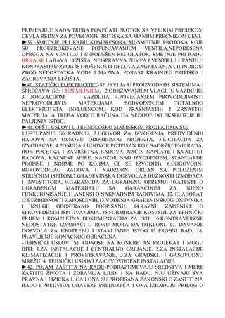 PRIMENJUJE KADA TREBA POVEĆATI PROTOK SA VELIKIM PRESEKOM
CEVI,A REDNA ZA POVEĆANJE PRITISKA SA MANJIM PREČNIKOM CEVI.
►39. SMETNJE PRI RADU KOMPRESORA SU-SMETNJE PROTOKA KOJE
SU
PROUZROKOVANE
POPUNJAVANJEM
VENTILA,NEPODEŠENA
OPRUGA NA VENTILU I NEPODEŠEN REGULATOR, SMETNJE PRI RADU
BRKA SE LABAVA LEŽIŠTA, NEISPRAVNA PUMPA I VENTILI, LUPANJE U
KONPRASORU ZBOG ISTROŠENOSTI DELOVA,ZAGREVANJA CILINDROM
ZBOG NEDOSTATKA VODE I MAZIVA, PORAST KRAJNJEG PRITISKA I
ZAGREVANJA LEŽIŠTA.
►40. STATIČKI ELEKTRICITET-SE JAVLJA U PROIZVODNIM SISTEMIMA I
SPREČAVA SE: 1.UZEMLJNJEM, 2.ODRŽAVANJEM VLAGE U VAZDUHU,
3. JONIZACIJOM
VAZDUHA, 4.POVEĆANJEM PROVODLJIVOSTI
NEPROVODLJIVIM
MATERIJAMA
5.ODVOĐENJEM
TOTALNOG
ELEKTRICITETA INFLUENCOM. KOD PRAŠNJASTIH I ZRNASTIH
MATERIJALA TREBA VODITI RAČUNA DA NEDOĐE DO EKSPLOZIJE ILI
PALJENJA ISTOG.
►41. OPŠTI USLOVI U TEHNOLOŠKO MAŠINSKIM PROJEKTIMA SU:
1.USTUPANJE IZGRADNJU, 2.UGOVOR ZA IZVOĐENJA PREDVIĐENIH
RADOVA NA OSNOVU ODOBRENOG PROJEKTA, 3.LICITACIJA ZA
IZVOĐAČAE, 4.PONUDA,5.UGOVOR POTPISAN KOJI SADRŽI(CENU RADA,
ROK POČETKA I ZAVRŠETKA RADOVA, NAČIN NAPLATE I KVALITET
RADOVA, KAZNENE MERE, NADZOR NAD IZVOĐENJEM, STANDARDE
PROPISE I NORME PO KOJIMA ĆE SE IZVODITI), 6.ODGOVORNI
RUKOVODILAC RADOVA I NADZORNI ORGAN SA POLOŽENIM
STRUČNIM ISPITOM,7.GRAĐEVINSKA DOZVOLA,8.DUŽNOSTI IZVOĐAČA
I INVESTITORA, 9.GARANCIJA ZA UGRAĐENU OPREMU, 10.ATESTE O
UGRAĐENOM
MATERIJALU
SA
GARANCIJOM
ZA
NJENO
FUNKCIONISANJE,11.ANEKSI O NAKNADNIM RADOVIMA. 12. ELABORAT
O BEZBEDNOSTI ZAPOSLENIH,13.VOĐENJA GRAĐEVINSKOG DNEVNIKA
I KNJIGE OBOSTRANO PODPISANU, 14.RAZNE ZAPISNIKE O
SPROVEDENIM ISPITIVANJIMA. 15.FORMIRANJE KOMISIJE ZA TEHNIČKI
PRIJEM I KOMPLETNA DOKUMENTACIJA ZA ISTI. 16.KONTRAVERZNE
NEDOSTATKE IZVOĐAČI U ROKU MORA DA OTKLONI. 17. DAVANJE
DOZVOLA ZA UPOTREBU I STAVLJANJE ISTOG U PROBNI RAD. 18.
PRAVLJENJE KONAČNOG OBRAČUNA.
-TEHNIČKI USLOVI SE ODNOSE NA KONKRETAN PROJEKAT I MOGU
BITI: 1.ZA INSTALACIJE I CENTRALNO GREJANJE. 2.ZA INSTALACIJE
KLIMATIZACIJE I PROVETRAVANJE, 3.ZA GRADSKU I GASOVODNU
MREŽU, 4. TEHNIČKI USLOVI ZA CEVOVODENE INSTALACIJE.
►42. POJAM ZAŠTITA NA RADU-PODRAZUMEVAJU SREDSTVA I MERE
ZAŠTITE ŽIVOTA I ZDRAVLJA LJUDI I NA RADU. NJU UŽIVAJU SVA
PRAVNA I FIZIČKA LICA I ONA SU PROPISANA ZAKONSKI O ZAŠTITI NA
RADU I PREDVIĐA OBAVEZE PREDUZEĆA I ONA IZRAĐUJU PRILOG O

 