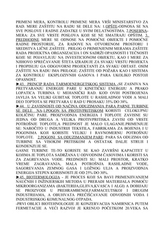 PRIMENI MERA, KONTROLU PRIMENE MERA VRŠI MINISTARSTVO ZA
RAD. MERE ZAŠTITU NA RADU SE DELE NA: 1.OPŠTE-ODNOSA SE NA
SVE POSLOVE I RADNE ZADATKE U SVIM DELATNOSTIMA. 2,POSEBNAMERA: ZA SVE VRSTE POSLOVA KOJI SE NE SMATRAJU OPŠTIM. 3.
PREDHODNE MERE SE ODNOSE NA POMOĆNE OBJEKTE I POMOĆNE
RADNE PROSTORIJE, ZA RADOVE NA OTVORENOM PROSTORU I
SREDSTVA LIČNE ZAŠTITE . PRILOG O PRIMENJENIM MERAMA ZAŠTITE
RADA PROJEKTNA ORGANIZACIJA I ON SADRŽI OPASNOSTI I TEČNOSTI
KOJE SE POJAVLJUJU NA INVESTICIONOM OBJEKTU, KAO I MERE ZA
NJIHOVO SPREČAVANJE ŠTETA IZRAĐUJE ZA SVAKU VRSTU PROJEKTA
I PROPISUJU GA ODGOVORNI PROJEKTANTI ZA SVAKU OBTAST. OSIM
ZAŠTITE NA RADU IMA PRILOGE: ZAŠTITE OD POŽARA KAO I SISTEMA
ZA KONTROLU EKSPLOZIVNIH GASOVA I PARA UKOLIKO POSTOJI
OPASNOST.
►43. PRINCIP RADA TARMOENERGETSKOG SISTEMA -SE ZASNIVA NA
PRETVARANJU ENERGIJE PARE U KINETIČKU ENERGIJU A PRAKO
LOPATICA TURBINA U MEHANIČKI RAD. KOD OVIH POSTROJENJA
JAVLJA SA VELIKI GUBITAK TOPLOTE U RASHLADNOJ VODI A MALI
DEO TOPTOTA SE PRETVARA U RAD U PROSAKU 35% DO 38%.
►44. U ZAVISNOSTI OD NAČINA ODUZIMANJA PARA PARNE TURBINE
SE DELE NA:1.POGON SA PROTIVPRITISKOM KORISTI CELOKUPNU
KOLIČINU PARE. PROIZVODNJA ENERGIJA I TOPLOTE ZAVISNE SU
JEDNA OD DRUGA A VELIKA PROTIVPRITISKA ZAVISI OD VRSTE
POTROŠNJE TOPLOTE,A PREDNOST JE MALO ULAGANJE.PRIMENJUJE
SE: NAROČITO U INDUSTRIJI TEKSTILA, FABRIKAMA ZA BOJENJA I U
POGONIMA KOJI KORISTE VELIKU I RAVNOMERNU POTROŠNJU
TOPLOTE. 2.POGONI SA ODUZIMANJEM PARE: PARA SA ODUZIMA OD
TURBINE SA VISOKIM PRITISKOM A OSTATAK DALJE STRUJI I
KONDENZUJE SE.
GASNE TURBINE TE-TO KORISTE SE KAO ZAVRŠNI KAPACITET U
KOJIMA JE TOPLOTA SADRŽANA U ODVODNIM ČASOVIMA I KORISTI SA
ZA ZAGREVANJA VODE. PREDNOSTI SU: MALI PROSTOR, KRATKO
VREME ZAGRAVANJA, MALA POTROŠNJA RASHLADNE VODE,
SAGOREVANJA ZEMNOG GASA I LOŽNOG ULJA A PROIZVODNJA
ENERGIJA STEPEN KORISNOSTI JE OD 25% DO 30%.
►45. BIOTERMOLOGIJA - JE PROCES KOJI SA BAVI PRIMENJIVANJEM
NAUČNIH I INŽINJERSKIH METODA U PRERADI MATERIJALA POMOĆU
MIKROORGANIZAMA (BAKTERIJA,GLJIVA,KVASCA I ALGI) A DOBIJAJU
SE PROIZVODI U PREHRAMBENOJ,FARMACEUTSKOJ I DRUGIM
INDUSTRIJAMA, A OBUHVATA PREČIŠĆAVANJE ODVODNIH VODA I
INDUSTRIJSKOG KOMUNALNOG OTPADA.
-PRVI OBLICI BIOTEHNOLOGIJE JE KONZERVACIJA NAMIRNICA PUTEM
FERMETACIJE A VEĆI RAZVOJ JE KRENUO POČETKOM 20.VEKA SA

 