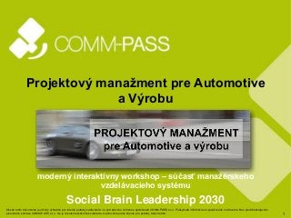 1
Projektový manažment pre Automotive
a Výrobu
moderný interaktívny workshop – súčasť manažérskeho
vzdelávacieho systému
Social Brain Leadership 2030
Obsah tohto dokumentu je určený výhradne pre interné potreby zadávateľa. Je pod právnou ochranou spoločnosti COMM-PASS s.r.o. Poskytnuté informácie sú považované za dôverné. Bez predchádzajúceho
písomného súhlasu COMM-PASS s.r.o. nie je dovolené akékoľvek zdieľanie, kopírovanie alebo šírenie pre potreby tretích strán.
 