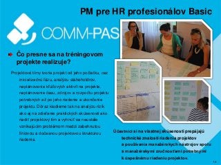 10
PM pre HR profesionálov Basic
Čo presne sa na tréningovom
projekte realizuje?
Projektové tímy tvoria projekt od jeho počiatku, cez
inicializačnú fázu, analýzu staheholdrov,
naplánovanie kľúčových aktivít na projekte,
naplánovanie času, zdrojov a rozpočtu projektu
potrebných až po jeho riadenie a ukončenie
projektu. Dôraz kladieme tak na analýzu rizík
ako aj na zdieľanie praktických skúsenosti ako
riadiť projektový tím a vyhnúť sa neustále
vznikajúcim problémom medzi zabehnutou
líniovou a dočasnou projektovou štruktúrou
riadenia.
Účastníci si na vlastnej skúsenosti prepájajú
technické znalosti riadenia projektov
a používania manažérskych nástrojov spolu
s manažérskymi zručnosťami potrebnými
k úspešnému riadeniu projektov.
 