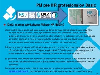 12
PM pre HR profesionálov Basic
Ďalší rozmer workshopu PM pre HR Basic?
Okrem osobného a manažérskeho prínosu pre každého účstníka a následného prinesenia know-how
a nových inšpirácii do firiem, získavajú účastníci aj niečo viac. Ich vlastnou prácou a aktivitou
prispievajú k šíreniu know-how, skúseností a podpore študentov a pedagógov univerzít. Ekonomická
univerzita v Bratislave a Fakulta manažmentu Univerzity Komenského dostávajú cenné
a nenahraditeľné skúsenosti a postrehy z praxe manažérov slovenských firiem.
Odborné a profesijné združenie HR COMM podporuje šírenie a zvyšovanie know-how a odbornej úrovne
HR profesionálov na Slovensku. Podpora a spolupráca HR COMM výrazbou mierou prispieva, HR
profesionáli získali benefity a prínosy projektového manažmentu vo svoje náročnej praxi.
Skupina Poradca Podnikateľa s časopisom ZISK Manažment aktívne podporuje odovzdávanie know-how
a skúseností slovenských manažérov a tým významne prispieva k vzájomnej manažérskej podpore
a inšpirácii.
Zástupcovia a podporovatelia myšlienky dobrovoľníctva z občianskeho združenia CARDO
www.dobrovolnictvo.sk , mali možnosť získať praktické inšpirácie ako riadiť ich benefičné projekty.
 