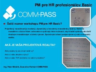 13
PM pre HR profesionálov Basic
Ďalší rozmer workshopu PM pre HR Basic?
Projektový manažment je moderný, dynamický a inovatívny manažérsky nástroj. Státisíce
manažérov a tisíce firiem celosvetovo využívajú tieto možnosti, aby hľadali spôsoby ako čeliť
dnešným manažérskym a biznis výzvam. Spoločnými silami podporujeme aj našu slovenskú
realitu.
AKÁ JE VAŠA PROJEKTOVÁ REALITA?
Aké projekty by ste chceli riešiť vy?
Aké sú vaše aktuálne výzvy?
Aké sú vaše TOP problémy na vašich projektov?
Ing. Peter Minárik, Executive Partner COMM-PASS
 