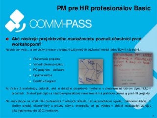 3
PM pre HR profesionálov Basic
Aké nástroje projektového manažmentu poznali účastníci pred
workshopom?
Nebolo ich veľa... a bol veľký priestor v chápaní vzájomných súvislostí medzi jednotlivými nástrojmi...
♦ Plánovanie projektu
♦ Vyhodnotenie projektu
♦ PC program – software
♦ Spätná väzba
♦ Ganttov diagram
Aj ďalšie 2 workshopy potvrdili, aké je dôležité projektové myslenie v dnešnom náročnom dynamickom
prostredí. Znalosť princípov a nástrojov projektový manažment má praktický prínos aj pre HR projekty.
Na workshope sa stretli HR profesionáli z rôznych oblastí, cez automobilovú výrobu, telekomunikácie, IT
služby, predaj, ekonomický a právny servis, energetiku až po výrobu v oblasti napájacích zdrojov
a komponentov do LDC monitorov.
 