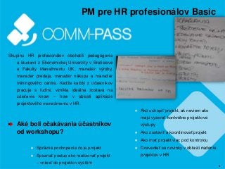 4
PM pre HR profesionálov Basic
Skupinu HR profesionálov obohatili pedagógovia
a študenti z Ekonomickej Univerzity v Bratislave
a Fakulty Manažmentu UK, manažér výroby,
manažér predaja, manažér nákupu a manažér
tréningového centra. Keďže každý z účastníkov
pracuje s ľuďmi, vznikla ideálna zostava na
zdieľanie know – how v oblasti aplikácie
projektového manažmentu v HR.
Aké boli očakávania účastníkov
od workshopu?
♦ Správne pochopenie čo je projekt
♦ Spoznať postup ako realizovať projekt
– vniesť do projektov systém
♦ Ako uchopiť projekt, ak neviem ako
majú vyzerať konkrétne projektové
výstupy
♦ Ako zostaviť a koordinovať projekt
♦ Ako mať projekt viac pod kontrolou
♦ Dozvedieť sa novinky v oblasti riadenia
projektov v HR
 