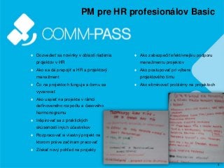 5
PM pre HR profesionálov Basic
♦ Dozvedieť sa novinky v oblasti riadenia
projektov v HR
♦ Ako sa dá prepojiť a HR a projektový
manažment
♦ Čo na projektoch funguje a čomu sa
vyvarovať
♦ Ako uspieť na projekte v rámci
definovaného rozpočtu a časového
harmonogramu
♦ Inšpirovať sa z praktických
skúseností iných účastníkov
♦ Rozpracovať si vlastný projekt na
ktorom práve začínam pracovať
♦ Získať nový pohľad na projekty
♦ Ako zabezpečiť efektívnejšiu podporu
manažmentu projektov
♦ Ako postupovať pri výbere
projektového tímu
♦ Ako eliminovať problémy na projektoch
 