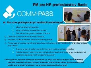 7
PM pre HR profesionálov Basic
Ako sme postupovali pri realizácií workshopu?
1. Výber tréningových projektov
2. Výber projektových manažérov a tímov
3. Realizácia tréningových projektov v tímoch
a) Odovzdanie a vysvetlenie know-how trénerom
b) Praktická tvorba jednotlivých nástrojov riadenia projektov
c) Prezentovanie rozpracovaných nástrojov skupine (skupina hrá rolu manažmentu, zadávateľa projektu,
resp. klienta)
1. Skupinová spätná väzba na jednotlivé projekty prebieha po každej kapitole
2. Každý preberaný nástroj a proces projektového manažmentu dostáva potrebnú pozornosť
a je priamo aplikovaný na tréningových projektoch
Cieľom práce s reálnymi tréningovými projektmi je, aby si účastníci všetky nástroje a procesy
okamžite vyskúšali aplikovať v praxi. Teoretická znalosť je len základ. Správne pochopenie
používania nástrojov a procesov nie je možné bez ich aplikácie v praxi.
 