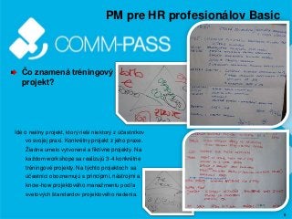 8
PM pre HR profesionálov Basic
Čo znamená tréningový
projekt?
Ide o reálny projekt, ktorý rieši niektorý z účastníkov
vo svojej praxi. Konkrétny projekt z jeho praxe.
Žiadne umelo vytvorené a fiktívne projekty. Na
každom workshope sa realizujú 3-4 konkrétne
tréningové projekty. Na týchto projektoch sa
účastníci oboznamujú s princípmi, nástrojmi a
know-how projektového manažmentu podľa
svetových štandardov projektového riadenia.
 