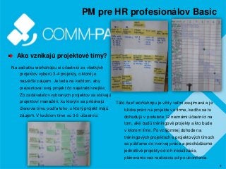 9
PM pre HR profesionálov Basic
Ako vznikajú projektové tímy?
Na začiatku workshopu si účastníci zo všetkých
projektov vyberú 3-4 projekty, o ktoré je
najväčší záujem. Je teda na každom, aby
prezentoval svoj projekt čo najatraktívnejšie.
Zo zadávateľov vybraných projektov sa stávajú
projektoví manažéri, ku ktorým sa pridávajú
členovia tímu podľa toho, o ktorý projekt majú
záujem. V každom tíme sú 3-5 účastníci.
Táto časť workshopu je vždy veľmi zaujímavá a je
blízka práci na projekte vo firme, keďže sa tu
dohadujú v podstate 12 neznámi účastníci na
tom, aké budú tréningové projekty a kto bude
v ktorom tíme. Po vzájomnej dohode na
tréningových projektoch a projektových tímoch
sa púšťame do tvorivej práce a prechádzame
jednotlivé projekty od ich inicializácie,
plánovanie cez realizáciu až po ukončenie.
 