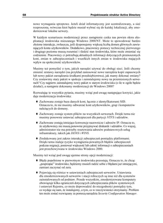 68                                                 Projektowanie struktur Active Directory


     nowe wymagania sprzętowe. Je eli dział informatyczny jest scentralizowany, a sieć
     rozproszona, wówczas ktoś będzie musiał wybrać się do ka dej lokalizacji, aby zmo-
     dernizować lokalne serwery.

     W ka dym scenariuszu modernizacji przez zastąpienie czeka nas pewien okres eks-
     ploatacji środowiska mieszanego Windows 2000/NT. Mo e to spowodować bardzo
     zło one interakcje, zwłaszcza, jeśli dysponujemy większą liczbą domen głównych zawie-
     rających konta u ytkowników. Dodatkowo, pracownicy pomocy technicznej pierwszego
     i drugiego poziomu muszą rozumieć i śledzić stan środowiska, które mo e zmieniać się
     codziennie. Pracownicy ci potrzebują aktualnych informacji dotyczących przenoszonych
     kont, zmian w zabezpieczeniach i wszelkich innych zmian w środowisku mających
     wpływ na społeczność u ytkowników.

     Musimy te pomyśleć o tym, jakich narzędzi u ywać do obsługi sieci. Jeśli chcemy
     zmienić zestawy narzędzi (na przykład zastosować nowe narzędzia kopii zapasowych
     lub nowy pakiet zarządzania środkami przedsiębiorstwa), jak mamy dokonać zmiany?
     Czy zostawimy stary pakiet w spokoju i zainstalujemy nowy na przeniesionych serwe-
     rach? Czy najpierw zainstalujemy nowy pakiet w starym środowisku (o ile w ogóle będzie
     działać), a następnie dokonamy modernizacji do Windows 2000?

     Rozwa ając te wszystkie pytania, musimy wziąć pod uwagę następujące korzyści, jakie
     daje modernizacja środowiska:
         Zachowana zostaje baza danych kont, łącznie z identyfikatorami SID.
         Oznacza to, e nie musimy odtwarzać kont u ytkowników, grup i komputerów
         nale ących do domeny.
         Zachowany zostaje system plików na wszystkich serwerach. Dzięki temu nie
         musimy ponownie ustawiać zabezpieczeń dla partycji NTFS i udziałów.
         Zachowane zostają istniejące konwencje nazewnicze i adresów IP. Oznacza to,
          e u ytkownicy nie muszą ponownie przypisywać drukarek i udziałów. Co więcej,
         administrator nie ma potrzeby resetowania adresów podstawowych usług
         infrastruktury, takich jak DDNS i WINS.
         Zredukowany jest zakres interakcji zabezpieczeń pomiędzy platformami.
         Dzięki temu maleje ryzyko wystąpienia powa nych błędów zabezpieczeń
         podczas migracji, poniewa większość lub całość informacji o zabezpieczeniach
         jest przechowywana w środowisku Windows 2000.

     Musimy te wziąć pod uwagę ujemne strony opcji modernizacji:
         Błędy popełnione w pierwotnym środowisku pozostają. Oznacza to, e chcąc
         „posprzątać” środowisko, będziemy musieli radzić sobie z błędami ju istniejącymi,
         zamiast zaczynać od zera.
         Pojawiają się ró nice w ustawieniach zabezpieczeń serwerów. Ustawienia
         dla zmodernizowanych serwerów i stacji roboczych są inne ni dla systemów
         zainstalowanych od podstaw. Przede wszystkim, zmodernizowane komputery
         obowiązuje kilka ograniczeń dotyczących zabezpieczania plików systemowych
         i ustawień Rejestru, co mo e doprowadzić do niezgodności pomiędzy tym,
         co wydaje się nam, e instalujemy, a tym, co w rzeczywistości otrzymamy. Problem
         ten mo e zostać rozwiązany za pomocą narzędzia Security Configuration Manager.
 