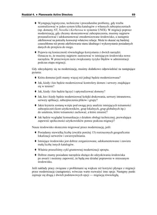 Rozdział 4. ♦ Planowanie Active Directory                                                   69


            Występują logistyczne, techniczne i proceduralne problemy, gdy trzeba
            scentralizować w jeden system kilka katalogów o własnych zabezpieczeniach
            (np. domeny NT, Novella i Kerberosa w systemie UNIX). W migracji poprzez
            modernizację, gdy chcemy skoncentrować zabezpieczenia, musimy najpierw
            przeanalizować i udokumentować zmodernizowane środowisko, a następnie
            zdefiniować na potrzeby konwersji właściwe relacje. Mo e to okazać się bardziej
            czasochłonne ni proste zdefiniowanie stanu idealnego i wykorzystanie posiadanych
            danych do przejścia do niego.
            Pojawia się konieczność równoległego korzystania z dwóch narzędzi.
            Oznacza to, e musimy najpierw zastosować w istniejącym środowisku nowe
            narzędzia. W przeciwnym razie zwiększamy ryzyko błędów w administracji
            podczas etapu migracji.

        Gdy zdecydujemy się na modernizację, musimy dodatkowo odpowiedzieć na następujące
        pytania:
            Która domena (jeśli mamy więcej ni jedną) będzie modernizowana?
            Jak, kiedy i kto będzie modernizować kontrolery domen i serwery znajdujące
            się w terenie?
            Jak, kiedy i kto będzie łączyć i optymalizować domeny?
            Jak, kto i kiedy będzie modernizować kolejki drukowania, serwery intranetowe,
            serwery aplikacji, zabezpieczenia plików i grupy?
            Jakie kryteria zostaną wzięte pod uwagę przy analizie istniejących to samości
            zabezpieczeń (kont u ytkowników, grup lokalnych, grup globalnych itp.)
            do ustalenia, które to samości zachować, a które zmienić?
            Jak będzie wyglądać komunikacja z działem obsługi technicznej, pozwalająca
            zapewnić społeczności u ytkowników pomoc podczas migracji?

        Nasze środowisko skutecznie migrować przez modernizację, jeśli:
            Posiadamy niewielką liczbę (zwykle poni ej 15) rozrzuconych geograficznie
            lokalizacji serwerów i uwierzytelniania.
            Istniejące środowisko jest dobrze zorganizowane, udokumentowane i zawiera
            małą liczbę innych katalogów.
            Właśnie przeszliśmy cykl gruntownej modernizacji sprzętu.
            Dobrze znamy posiadane narzędzia słu ące do odzyskiwania środowiska
            po awarii i mo emy zapewnić, e będą one działać poprawnie w mieszanym
            środowisku.

        Jeśli nakłady pracy związane z problemami są większe ni korzyści płynące z migracji
        przez modernizację (zastąpienie), wówczas warto rozwa yć inne opcje. Następny punkt
        zajmuje się drugą z dwóch podstawowych opcji — migracją równoległą.
 