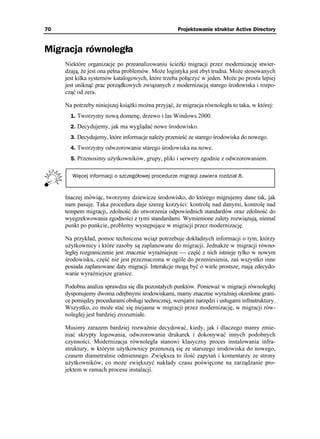 70                                                  Projektowanie struktur Active Directory


Migracja równoległa
     Niektóre organizacje po przeanalizowaniu ście ki migracji przez modernizację stwier-
     dzają, e jest ona pełna problemów. Mo e logistyka jest zbyt trudna. Mo e stosowanych
     jest kilka systemów katalogowych, które trzeba połączyć w jeden. Mo e po prostu lepiej
     jest uniknąć prac porządkowych związanych z modernizacją starego środowiska i rozpo-
     cząć od zera.

     Na potrzeby niniejszej ksią ki mo na przyjąć, e migracja równoległa to taka, w której:
       1. Tworzymy nową domenę, drzewo i las Windows 2000.
       2. Decydujemy, jak ma wyglądać nowe środowisko.
       3. Decydujemy, które informacje nale y przenieść ze starego środowiska do nowego.
       4. Tworzymy odwzorowanie starego środowiska na nowe.
       5. Przenosimy u ytkowników, grupy, pliki i serwery zgodnie z odwzorowaniem.


        Więcej informacji o szczegółowej procedurze migracji zawiera rozdział 8.


     Inaczej mówiąc, tworzymy dziewicze środowisko, do którego migrujemy dane tak, jak
     nam pasuje. Taka procedura daje szereg korzyści: kontrolę nad danymi, kontrolę nad
     tempem migracji, zdolność do utworzenia odpowiednich standardów oraz zdolność do
     wyegzekwowania zgodności z tymi standardami. Wymienione zalety rozwiązują, niemal
     punkt po punkcie, problemy występujące w migracji przez modernizację.

     Na przykład, pomoc techniczna wcią potrzebuje dokładnych informacji o tym, którzy
     u ytkownicy i które zasoby są zaplanowane do migracji. Jednak e w migracji równo-
     ległej rozgraniczenie jest znacznie wyraźniejsze — część z nich istnieje tylko w nowym
     środowisku, część nie jest przeznaczona w ogóle do przeniesienia, zaś wszystko inne
     posiada zaplanowane daty migracji. Interakcje mogą być o wiele prostsze; mają zdecydo-
     wanie wyraźniejsze granice.

     Podobna analiza sprawdza się dla pozostałych punktów. Poniewa w migracji równoległej
     dysponujemy dwoma odrębnymi środowiskami, mamy znacznie wyraźniej określone grani-
     ce pomiędzy procedurami obsługi technicznej, wersjami narzędzi i usługami infrastruktury.
     Wszystko, co mo e stać się niejasne w migracji przez modernizację, w migracji rów-
     noległej jest bardziej zrozumiałe.

     Musimy zarazem bardziej rozwa nie decydować, kiedy, jak i dlaczego mamy zmie-
     niać skrypty logowania, odwzorowania drukarek i dokonywać innych podobnych
     czynności. Modernizacja równoległa stanowi klasyczny proces instalowania infra-
     struktury, w którym u ytkownicy przenoszą się ze starszego środowiska do nowego,
     czasem diametralnie odmiennego. Zwiększa to ilość zapytań i komentarzy ze strony
     u ytkowników, co mo e zwiększyć nakłady czasu poświęcone na zarządzanie pro-
     jektem w ramach procesu instalacji.
 
