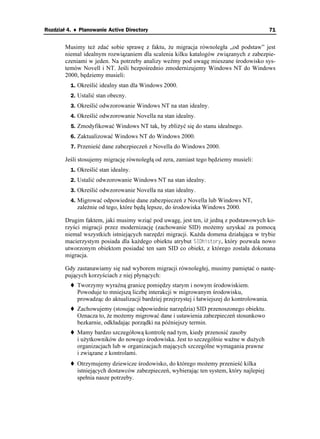 Rozdział 4. ♦ Planowanie Active Directory                                                     71


        Musimy te zdać sobie sprawę z faktu, e migracja równoległa „od podstaw” jest
        niemal idealnym rozwiązaniem dla scalenia kilku katalogów związanych z zabezpie-
        czeniami w jeden. Na potrzeby analizy weźmy pod uwagę mieszane środowisko sys-
        temów Novell i NT. Jeśli bezpośrednio zmodernizujemy Windows NT do Windows
        2000, będziemy musieli:
          1. Określić idealny stan dla Windows 2000.
          2. Ustalić stan obecny.
          3. Określić odwzorowanie Windows NT na stan idealny.
          4. Określić odwzorowanie Novella na stan idealny.
          5. Zmodyfikować Windows NT tak, by zbli yć się do stanu idealnego.
          6. Zaktualizować Windows NT do Windows 2000.
          7. Przenieść dane zabezpieczeń z Novella do Windows 2000.

        Jeśli stosujemy migrację równoległą od zera, zamiast tego będziemy musieli:
          1. Określić stan idealny.
          2. Ustalić odwzorowanie Windows NT na stan idealny.
          3. Określić odwzorowanie Novella na stan idealny.
          4. Migrować odpowiednie dane zabezpieczeń z Novella lub Windows NT,
            zale nie od tego, które będą lepsze, do środowiska Windows 2000.

        Drugim faktem, jaki musimy wziąć pod uwagę, jest ten, i jedną z podstawowych ko-
        rzyści migracji przez modernizację (zachowanie SID) mo emy uzyskać za pomocą
        niemal wszystkich istniejących narzędzi migracji. Ka da domena działająca w trybie
        macierzystym posiada dla ka dego obiektu atrybut 5+&JKUVQT[, który pozwala nowo
        utworzonym obiektom posiadać ten sam SID co obiekt, z którego została dokonana
        migracja.

        Gdy zastanawiamy się nad wyborem migracji równoległej, musimy pamiętać o nastę-
        pujących korzyściach z niej płynących:
            Tworzymy wyraźną granicę pomiędzy starym i nowym środowiskiem.
            Powoduje to mniejszą liczbę interakcji w migrowanym środowisku,
            prowadząc do aktualizacji bardziej przejrzystej i łatwiejszej do kontrolowania.
            Zachowujemy (stosując odpowiednie narzędzia) SID przenoszonego obiektu.
            Oznacza to, e mo emy migrować dane i ustawienia zabezpieczeń stosunkowo
            bezkarnie, odkładając porządki na późniejszy termin.
            Mamy bardzo szczegółową kontrolę nad tym, kiedy przenosić zasoby
            i u ytkowników do nowego środowiska. Jest to szczególnie wa ne w du ych
            organizacjach lub w organizacjach mających szczególne wymagania prawne
            i związane z kontrolami.
            Otrzymujemy dziewicze środowisko, do którego mo emy przenieść kilka
            istniejących dostawców zabezpieczeń, wybierając ten system, który najlepiej
            spełnia nasze potrzeby.
 