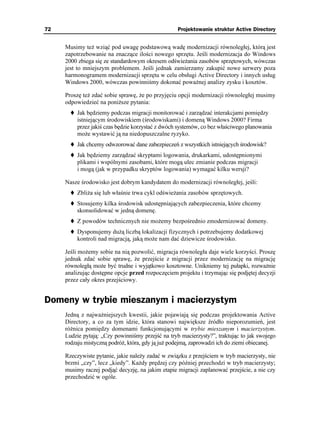 72                                                 Projektowanie struktur Active Directory


     Musimy te wziąć pod uwagę podstawową wadę modernizacji równoległej, którą jest
     zapotrzebowanie na znaczące ilości nowego sprzętu. Jeśli modernizacja do Windows
     2000 zbiega się ze standardowym okresem odświe ania zasobów sprzętowych, wówczas
     jest to mniejszym problemem. Jeśli jednak zamierzamy zakupić nowe serwery poza
     harmonogramem modernizacji sprzętu w celu obsługi Active Directory i innych usług
     Windows 2000, wówczas powinniśmy dokonać powa nej analizy zysku i kosztów.

     Proszę te zdać sobie sprawę, e po przyjęciu opcji modernizacji równoległej musimy
     odpowiedzieć na poni sze pytania:
         Jak będziemy podczas migracji monitorować i zarządzać interakcjami pomiędzy
         istniejącym środowiskiem (środowiskami) i domeną Windows 2000? Firma
         przez jakiś czas będzie korzystać z dwóch systemów, co bez właściwego planowania
         mo e wystawić ją na niedopuszczalne ryzyko.
         Jak chcemy odwzorować dane zabezpieczeń z wszystkich istniejących środowisk?
         Jak będziemy zarządzać skryptami logowania, drukarkami, udostępnionymi
         plikami i wspólnymi zasobami, które mogą ulec zmianie podczas migracji
         i mogą (jak w przypadku skryptów logowania) wymagać kilku wersji?

     Nasze środowisko jest dobrym kandydatem do modernizacji równoległej, jeśli:
         Zbli a się lub właśnie trwa cykl odświe ania zasobów sprzętowych.
         Stosujemy kilka środowisk udostępniających zabezpieczenia, które chcemy
         skonsolidować w jedną domenę.
         Z powodów technicznych nie mo emy bezpośrednio zmodernizować domeny.
         Dysponujemy du ą liczbą lokalizacji fizycznych i potrzebujemy dodatkowej
         kontroli nad migracją, jaką mo e nam dać dziewicze środowisko.

     Jeśli mo emy sobie na nią pozwolić, migracja równoległa daje wiele korzyści. Proszę
     jednak zdać sobie sprawę, e przejście z migracji przez modernizację na migrację
     równoległą mo e być trudne i wyjątkowo kosztowne. Unikniemy tej pułapki, rozwa nie
     analizując dostępne opcje przed rozpoczęciem projektu i trzymając się podjętej decyzji
     przez cały okres przejściowy.


Domeny w trybie mieszanym i macierzystym
     Jedną z najwa niejszych kwestii, jakie pojawiają się podczas projektowania Active
     Directory, a co za tym idzie, która stanowi największe źródło nieporozumień, jest
     ró nica pomiędzy domenami funkcjonującymi w trybie mieszanym i macierzystym.
     Ludzie pytają: „Czy powinniśmy przejść na tryb macierzysty?”, traktując to jak swojego
     rodzaju mistyczną podró , która, gdy ją ju podejmą, zaprowadzi ich do ziemi obiecanej.

     Rzeczywiste pytanie, jakie nale y zadać w związku z przejściem w tryb macierzysty, nie
     brzmi „czy”, lecz „kiedy”. Ka dy prędzej czy później przechodzi w tryb macierzysty;
     musimy raczej podjąć decyzję, na jakim etapie migracji zaplanować przejście, a nie czy
     przechodzić w ogóle.
 