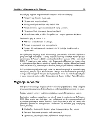 Rozdział 4. ♦ Planowanie Active Directory                                                       73


        Wyjaśnijmy najpierw nieporozumienia. Przejście w tryb macierzysty:
             Nie aktywuje obiektów zasad grup.
             Nie zapewnia lepszej replikacji.
             Nie optymalizuje rozmiarów bazy danych AD.
             Nie uniemo liwia logowania ze starszych wersji klientów.
             Nie uniemo liwia stosowania starszych aplikacji.
             Nie zmienia sposobu, w jaki AD współpracuje z innymi systemami Kerberosa.

        Tryb macierzysty w zamian za to:
             Aktywuje część obiektów w katalogu.
             Pozwala na stosowanie grup uniwersalnych.
             Pozwala AD na ignorowanie baz danych SAM, omijając dzięki temu ich
             ograniczenia.

        Jeśli planujemy migrację przez modernizację, powinniśmy rozwa nie zaplanować
        przejście w tryb macierzysty. Mo emy przełączyć domenę w ten tryb dopiero po zmo-
        dernizowaniu do Windows 2000 wszystkich kontrolerów domeny (PDC i wszystkich
        BDC). W przeciwnym razie mo emy mieć do czynienia z klientami nie mogącymi się
        w ogóle zalogować do domeny, poniewa kontroler domeny usiłujący dokonać uwierzytel-
        nienia nie będzie mógł ju otrzymywać aktualizacji z aktywnych baz danych zabezpieczeń.

        Jeśli planujemy migrację równoległą, wówczas powinniśmy przejść w tryb macierzysty
        najszybciej, jak tylko się da. Pozostawienie katalogu w trybie mieszanym spowoduje,
        i większość istniejących narzędzi do migracji (jeśli nawet nie wszystkie) nie będzie
        w stanie migrować u ytkowników do naszej nowej, ślicznej struktury Active Directory.


Migracja serwerów
        Przy planowaniu strategii migracji serwerów mo emy je podzielić na cztery kategorie:
        przeznaczone do zastąpienia, do konsolidacji, do modernizacji i do przeniesienia bez zmian.

        Ka da z kategorii jest przy projektowaniu i planowaniu traktowana nieco inaczej.

        Powinniśmy zasadniczo zastąpić serwery, których nie da się zmodernizować do Windows
        2000. Mo e są zbyt stare i nie damy rady rozbudować ich do poziomu minimalnych
        wymogów sprzętowych, a mo e skończyła się na nie gwarancja, więc nie chcemy eks-
        ploatować systemu bez zabezpieczenia. Niezale nie od powodów, gdy zastępujemy
        serwer, musimy:
          1. Mieć całkowitą pewność, i znamy usługi świadczone przez dany serwer.
          2. Zapewnić dostępność tych usług podczas migracji.
          3. Upewnić się, czy usługi działają poprawnie w nowym miejscu.
 