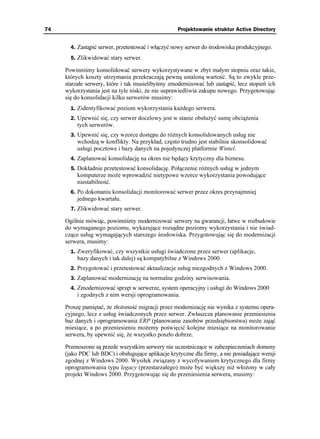 74                                                  Projektowanie struktur Active Directory


       4. Zastąpić serwer, przetestować i włączyć nowy serwer do środowiska produkcyjnego.
       5. Zlikwidować stary serwer.

     Powinniśmy konsolidować serwery wykorzystywane w zbyt małym stopniu oraz takie,
     których koszty utrzymania przekraczają pewną ustaloną wartość. Są to zwykle prze-
     starzałe serwery, które i tak musielibyśmy zmodernizować lub zastąpić, lecz stopień ich
     wykorzystania jest na tyle niski, e nie usprawiedliwia zakupu nowego. Przygotowując
     się do konsolidacji kilku serwerów musimy:
       1. Zidentyfikować poziom wykorzystania ka dego serwera.
       2. Upewnić się, czy serwer docelowy jest w stanie obsłu yć sumę obcią enia
          tych serwerów.
       3. Upewnić się, czy wzorce dostępu do ró nych konsolidowanych usług nie
          wchodzą w konflikty. Na przykład, często trudno jest stabilnie skonsolidować
          usługi pocztowe i bazy danych na pojedynczej platformie Wintel.
       4. Zaplanować konsolidację na okres nie będący krytyczny dla biznesu.
       5. Dokładnie przetestować konsolidację. Połączenie ró nych usług w jednym
          komputerze mo e wprowadzić nietypowe wzorce wykorzystania powodujące
          niestabilność.
       6. Po dokonaniu konsolidacji monitorować serwer przez okres przynajmniej
          jednego kwartału.
       7. Zlikwidować stary serwer.

     Ogólnie mówiąc, powinniśmy modernizować serwery na gwarancji, łatwe w rozbudowie
     do wymaganego poziomu, wykazujące rozsądne poziomy wykorzystania i nie świad-
     czące usług wymagających starszego środowiska. Przygotowując się do modernizacji
     serwera, musimy:
       1. Zweryfikować, czy wszystkie usługi świadczone przez serwer (aplikacje,
          bazy danych i tak dalej) są kompatybilne z Windows 2000.
       2. Przygotować i przetestować aktualizacje usług niezgodnych z Windows 2000.
       3. Zaplanować modernizację na normalne godziny serwisowania.
       4. Zmodernizować sprzęt w serwerze, system operacyjny i usługi do Windows 2000
          i zgodnych z nim wersji oprogramowania.

     Proszę pamiętać, e zło oność migracji przez modernizację nie wynika z systemu opera-
     cyjnego, lecz z usług świadczonych przez serwer. Zwłaszcza planowanie przeniesienia
     baz danych i oprogramowania ERP (planowanie zasobów przedsiębiorstwa) mo e zająć
     miesiące, a po przeniesieniu mo emy poświęcić kolejne miesiące na monitorowanie
     serwera, by upewnić się, e wszystko poszło dobrze.

     Przenoszone są przede wszystkim serwery nie uczestniczące w zabezpieczeniach domeny
     (jako PDC lub BDC) i obsługujące aplikacje krytyczne dla firmy, a nie posiadające wersji
     zgodnej z Windows 2000. Wysiłek związany z wycofywaniem krytycznego dla firmy
     oprogramowania typu legacy (przestarzałego) mo e być większy ni wło ony w cały
     projekt Windows 2000. Przygotowując się do przeniesienia serwera, musimy:
 