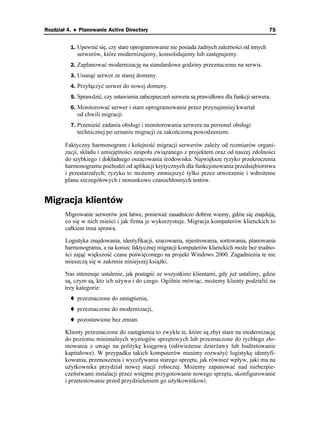 Rozdział 4. ♦ Planowanie Active Directory                                                    75


          1. Upewnić się, czy stare oprogramowanie nie posiada adnych zale ności od innych
            serwerów, które modernizujemy, konsolidujemy lub zastępujemy.
          2. Zaplanować modernizację na standardowe godziny przeznaczone na serwis.
          3. Usunąć serwer ze starej domeny.
          4. Przyłączyć serwer do nowej domeny.
          5. Sprawdzić, czy ustawienia zabezpieczeń serwera są prawidłowe dla funkcji serwera.
          6. Monitorować serwer i stare oprogramowanie przez przynajmniej kwartał
            od chwili migracji.
          7. Przenieść zadania obsługi i monitorowania serwera na personel obsługi
            technicznej po uznaniu migracji za zakończoną powodzeniem.

        Faktyczny harmonogram i kolejność migracji serwerów zale y od rozmiarów organi-
        zacji, składu i umiejętności zespołu związanego z projektem oraz od naszej zdolności
        do szybkiego i dokładnego oszacowania środowiska. Największe ryzyko przekroczenia
        harmonogramu pochodzi od aplikacji krytycznych dla funkcjonowania przedsiębiorstwa
        i przestarzałych; ryzyko to mo emy zmniejszyć tylko przez utworzenie i wdro enie
        planu szczegółowych i stosunkowo czasochłonnych testów.


Migracja klientów
        Migrowanie serwerów jest łatwe, poniewa zasadniczo dobrze wiemy, gdzie się znajdują,
        co się w nich mieści i jak firma je wykorzystuje. Migracja komputerów klienckich to
        całkiem inna sprawa.

        Logistyka znajdowania, identyfikacji, szacowania, rejestrowania, sortowania, planowania
        harmonogramu, a na koniec faktycznej migracji komputerów klienckich mo e bez trudno-
        ści zająć większość czasu poświęconego na projekt Windows 2000. Zagadnienia te nie
        mieszczą się w zakresie niniejszej ksią ki.

        Nas interesuje ustalenie, jak postąpić ze wszystkimi klientami, gdy ju ustalimy, gdzie
        są, czym są, kto ich u ywa i do czego. Ogólnie mówiąc, mo emy klienty podzielić na
        trzy kategorie:
            przeznaczone do zastąpienia,
            przeznaczone do modernizacji,
            pozostawione bez zmian.

        Klienty przeznaczone do zastąpienia to zwykle te, które są zbyt stare na modernizację
        do poziomu minimalnych wymogów sprzętowych lub przeznaczone do rychłego zło-
        mowania z uwagi na politykę księgową (odświe enie dzier awy lub bud etowanie
        kapitałowe). W przypadku takich komputerów musimy rozwa yć logistykę identyfi-
        kowania, przenoszenia i wycofywania starego sprzętu, jak równie wpływ, jaki ma na
        u ytkownika przydział nowej stacji roboczej. Mo emy zapanować nad niebezpie-
        czeństwami instalacji przez wstępne przygotowanie nowego sprzętu, skonfigurowanie
        i przetestowanie przed przydzieleniem go u ytkownikowi.
 