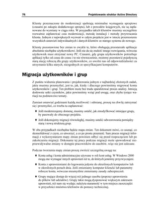 76                                                  Projektowanie struktur Active Directory


     Klienty przeznaczone do modernizacji spełniają minimalne wymagania sprzętowe
     (czasami po zakupie dodatkowego sprzętu), lub z powodów księgowych, nie są zapla-
     nowane do wymiany w ciągu roku. W przypadku takich klientów musimy szczególnie
     rozwa nie zaplanować czas modernizacji, metodę instalacji i metody przywracania
     klienta. Jednym z największych wyzwań w całym projekcie jest w istocie przeniesienie
     wszystkich ustawień indywidualnych i danych klientów ze starego systemu do nowego.

     Klienty pozostawione bez zmian to zwykle te, które obsługują przestarzałe aplikacje
     absolutnie niezbędne u ytkownikowi. Jeśli nie da się znaleźć innego rozwiązania, wówczas
     u ytkownik musi otrzymać nowy PC. Czasami, gdy grupa u ytkowników potrzebuje
     aplikacji tylko od czasu do czasu i to nie równocześnie, mo emy pozostawić pojedynczą
     starą stację roboczą dla grupy u ytkowników, co uwolni nas od odpowiedzialności za
     utrzymanie kilku starych, niezgodnych ze specyfikacjami komputerów.


Migracja użytkowników i grup
     Z punktu widzenia planowania i projektowania jednym z najbardziej zło onych zadań,
     jakie musimy przemyśleć, jest to, jak, kiedy i dlaczego powinniśmy migrować konta
     u ytkowników i grup. Ten problem mo e bez trudu sparali ować proces analizy. Istnieją
     dosłownie setki czynników, jakie powinniśmy wziąć pod uwagę, oraz chyba tysiące wa-
     riacji na podstawowe tematy.

     Zamiast omawiać godzinami ka dą mo liwość i odmianę, proszę na chwilę zatrzymać
     się i przemyśleć, co trzeba tu zaplanować:
          Jeśli modernizujemy domenę, musimy ustalić, jak zmodyfikować istniejące grupy,
          by pasowały do obecnego projektu.
          Jeśli dokonujemy migracji równoległej, musimy ustalić odwzorowania pomiędzy
          starą i nową strukturą grup.

     W obu przypadkach niezbędna będzie mapa zmian. Ten dokument mówi, co usunąć, co
     skonsolidować z czym, co utworzyć, a co po prostu przenieść. Sam proces migracji infor-
     macji z wykorzystaniem mapy zmian powinien odbyć się przed rozpoczęciem lub po
     zakończeniu migracji. Dokonanie tej pracy podczas migracji mo e spowodować nie-
     przewidywalne zmiany w dostępie pracowników do zasobów, więc nie jest zalecane.

     Podczas tworzenia mapy zmian proszę zwrócić szczególną uwagę na:
          Konta usług i konta administracyjne u ywane w roli kont usług. W Windows 2000
          mogą one wymagać innych uprawnień ni te, do których jesteśmy przyzwyczajeni.
          Konta z uprawnieniami do logowania jedynie do określonych komputerów lub
          w określonych porach dnia. Jeśli zmieniamy komputer kliencki lub parametry
          robocze konta, wówczas nieumyślnie zmieniamy zasady zabezpieczeń.
          Grupy mające dostęp do więcej ni jednego zasobu (poprzez uprawnienia
          do plików lub udziałów). Grupy takie mogą dysponować większym zakresem
          uprawnień, ni nam się wydaje; nale yta staranność w tym miejscu zaoszczędzi
          w przyszłości mnóstwa telefonów do pomocy technicznej.
 