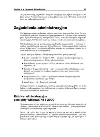 Rozdział 4. ♦ Planowanie Active Directory                                                 77


        Jak ju mówiliśmy, zagadnienia związane z migracją mają wpływ na logistykę i na
        plany zmian. Proszę nie ignorować podczas planowania Active Directory stwarzanych
        przez nie trudności i mo liwości.



Zagadnienia administracyjne
        Zza horyzontu migracji wyłania się mityczny stan zwany stanem produkcyjnym. Serwery
        szumią sobie spokojnie, a u ytkownicy pracują radośnie w ochronnej klatce stworzonej
        przez wydział informatyczny. Zabezpieczenia chronią skutecznie dane przed niepowoła-
        nym dostępem. U ytkownicy nigdy nie blokują swoich kont ani nie zapominają haseł.

        Gdy to złudzenie ju się rozwieje, czeka nas brutalna rzeczywistość — ktoś musi za-
        rządzać zaprojektowaną przez nas Active Directory. Najprawdopodobniej będziemy
        to my. Wobec tego Czytelnik musi dokładnie wiedzieć, co oznacza zarządzanie siecią
        i brać to pod uwagę w swoim projekcie.

        Aby jak najwięcej wynieść z lektury tego podrozdziału, proszę rozwa yć:
            Ró nice pomiędzy NT i Windows 2000 — zmiany w systemie operacyjnym,
            które zmieniają sposób myślenia o administrowaniu.
            Role jednostek organizacyjnych (OU) — jak ułatwić zadania administracyjne
            za pomocą OU.
            Jak i kiedy delegować kontrolę — jak wykorzystać mo liwość oddelegowania
            kontroli nad określonymi obiektami katalogowymi w celu uproszczenia
            administracji.
            Bezpieczeństwo (kto i kiedy) — porównanie potrzeb dostępu z ryzykiem
            związanym z przyznaniem tego dostępu.
            Zasady grup — ile i do czego je stosować.

        Usiłując zrozumieć te zagadnienia, mo emy zaprojektować katalog, który nie tylko
        ładnie wygląda na papierze, lecz będzie mo na równie go obsługiwać. Te dwa warunki
        nie muszą wykluczać się wzajemnie.


Różnice administracyjne
pomiędzy Windows NT i 2000
        Na pierwszy rzut oka ten punkt mo e wydać się bezu yteczny. W końcu wiemy ju , e
        Windows 2000 ró ni się od Windows NT. Jakby nie było, to jeden z głównych powodów,
        dla których zdecydowaliśmy się na ten projekt...

        Niech i tak będzie, lecz przyda się poświęcić minutę na wyraźne określenie ró nic
        pomiędzy Windows 2000 i Windows NT z punktu widzenia administratora. Dobra zna-
        jomość tych ró nic pozwoli podjąć rozsądne decyzje dotyczące tego, jak wykorzystać te
        ró nice w przyszłości.
 