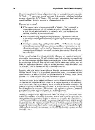 78                                                 Projektowanie struktur Active Directory


     Pierwsza i najwa niejsza ró nica, jaką musimy wziąć pod uwagę, jest najmniej oczywista.
     W Windows NT nie mo emy zmusić komputera do korzystania z lokalnego kontrolera
     domeny w środowisku IP. W Windows 2000 komputery wykorzystują dane lokacji, aby
     znaleźć najbli szy dostępny kontroler w celu zalogowania się.

     Dlaczego jest to wa ne?
         W bazie danych kont typu multimaster (jak w Windows 2000) zmiany nie są
         propagowane automatycznie. Oznacza to, e musimy albo dokonać zmian
         w bazie danych poło onej najbli ej u ytkownika, albo kazać u ytkownikom
         zaczekać na zmiany w ustawieniach konta.
         Jeśli uszkodzenie bazy danych powoduje problemy z logowaniem, wówczas
         w celu zdiagnozowania problemu musimy zalogować się do systemu sprawiającego
         kłopoty.
         Musimy uwa ać na usługę replikacji plików (FRS — File Replication Service),
         poniewa rejestruje ona błędy, gdy nie mo e prawidłowo zsynchronizować się
         z kontrolerem domeny. Mo e to pomóc w diagnozowaniu problemów związanych
         z zasadami grup i błędami w skryptach logowania, które naprawiliśmy (jak nam
         się wydawało).

     Proszę zwrócić uwagę, e replikacja pomiędzy lokacjami jest procesem zaplanowa-
     nym według harmonogramu. Dla większości procedur (jak np. zmiana przynale ności
     do grup) harmonogram decyduje, kiedy zmiany dokonane w danej lokacji mają zostać
     rozpropagowane do innych dołączonych lokacji. Jeśli w naszej sieci istnieją trasy re-
     plikacji z wieloma przeskokami, wówczas replikacja zmian w całym środowisku mo-
      e zająć tyle czasu, ile potrwa replikacja przez najdłu szą trasę.

     Proszę te zdać sobie sprawę, e przynale ność do grupy jest propagowana jako pojedyn-
     czy blok danych. Oznacza to, e gdy jeden administrator zmieni członkostwo w grupie
     foo z komputera w Wielkiej Brytanii, a drugi dokona zmian w tej samej grupie z kom-
     putera w USA, wówczas jedna z informacji zostanie nadpisana.

     Weźmy pod uwagę wpływ modelu multimaster na odzyskiwanie kontrolerów domeny.
     Jeśli katalog nie uległ uszkodzeniu, wówczas w małych organizacjach (powiedzmy,
      e do 10 000 obiektów) zwykle łatwiej będzie pozwolić kontrolerowi domeny na re-
     plikację bazy danych AD zamiast ją odtwarzać. W du ej organizacji musimy bardziej
     uwa ać na procedury tworzenia i przywracania kopii zapasowych, poniewa odebranie
     pełnej replikacji mo e zająć więcej czasu, ni mo emy pozwolić.

     Weźmy jeszcze pod uwagę wpływ narzędzi takich jak Taskpad na nasz model admi-
     nistrowania. Odrobina rozwa nego planowania pozwoli nam wyposa yć pracowników
     obsługi technicznej pierwszego stopnia w zbudowane specjalnie dla nich narzędzia,
     zapewniające im mo liwości niezbędne, a ograniczające te uprawnienia, których obsługa
     mieć nie powinna. Na przykład, mo emy zbudować Taskpad dający administratorowi
     dostęp jedynie do zmiany haseł u ytkowników, co pozwoli mu wykonywać obowiązki
     słu bowe bez konieczności stosowania przystawki MMC U ytkownicy i komputery usługi
     Active Directory.
 