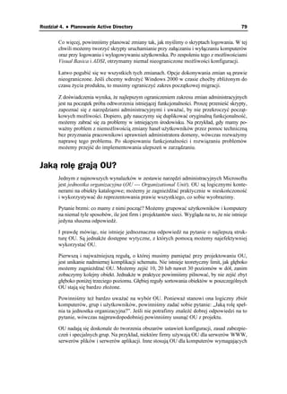 Rozdział 4. ♦ Planowanie Active Directory                                                      79


        Co więcej, powinniśmy planować zmiany tak, jak myślimy o skryptach logowania. W tej
        chwili mo emy tworzyć skrypty uruchamianie przy załączaniu i wyłączaniu komputerów
        oraz przy logowaniu i wylogowywaniu u ytkownika. Po zespoleniu tego z mo liwościami
        Visual Basica i ADSI, otrzymamy niemal nieograniczone mo liwości konfiguracji.

        Łatwo pogubić się we wszystkich tych zmianach. Opcje dokonywania zmian są prawie
        nieograniczone. Jeśli chcemy wdro yć Windows 2000 w czasie choćby zbli onym do
        czasu ycia produktu, to musimy ograniczyć zakres początkowej migracji.

        Z doświadczenia wynika, e najlepszym ograniczeniem zakresu zmian administracyjnych
        jest na początek próba odtworzenia istniejącej funkcjonalności. Proszę przenieść skrypty,
        zapoznać się z narzędziami administracyjnymi i uwa ać, by nie przekroczyć począt-
        kowych mo liwości. Dopiero, gdy nauczymy się duplikować oryginalną funkcjonalność,
        mo emy zabrać się za problemy w istniejącym środowisku. Na przykład, gdy mamy po-
        wa ny problem z niemo liwością zmiany haseł u ytkowników przez pomoc techniczną
        bez przyznania pracownikowi uprawnień administratora domeny, wówczas rozwa ymy
        naprawę tego problemu. Po skopiowaniu funkcjonalności i rozwiązaniu problemów
        mo emy przejść do implementowania ulepszeń w zarządzaniu.


Jaką rolę grają OU?
        Jednym z najnowszych wynalazków w zestawie narzędzi administracyjnych Microsoftu
        jest jednostka organizacyjna (OU — Organizational Unit). OU są logicznymi konte-
        nerami na obiekty katalogowe; mo emy je zagnie d ać praktycznie w nieskończoność
        i wykorzystywać do reprezentowania prawie wszystkiego, co sobie wyobrazimy.

        Pytanie brzmi: co mamy z nimi począć? Mo emy grupować u ytkowników i komputery
        na niemal tyle sposobów, ile jest firm i projektantów sieci. Wygląda na to, e nie istnieje
        jedyna słuszna odpowiedź.

        I prawdę mówiąc, nie istnieje jednoznaczna odpowiedź na pytanie o najlepszą struk-
        turę OU. Są jednak e dostępne wytyczne, z których pomocą mo emy najefektywniej
        wykorzystać OU.

        Pierwszą i najwa niejszą regułą, o której musimy pamiętać przy projektowaniu OU,
        jest unikanie nadmiernej komplikacji schematu. Nie istnieje teoretyczny limit, jak głęboko
        mo emy zagnie d ać OU. Mo emy zejść 10, 20 lub nawet 30 poziomów w dół, zanim
        zobaczymy kolejny obiekt. Jednak e w praktyce powinniśmy pilnować, by nie zejść zbyt
        głęboko poni ej trzeciego poziomu. Głębiej reguły sortowania obiektów w poszczególnych
        OU stają się bardzo zło one.

        Powinniśmy te bardzo uwa ać na wybór OU. Poniewa stanowi ona logiczny zbiór
        komputerów, grup i u ytkowników, powinniśmy zadać sobie pytanie: „Jaką rolę speł-
        nia ta jednostka organizacyjna?”. Jeśli nie potrafimy znaleźć dobrej odpowiedzi na to
        pytanie, wówczas najprawdopodobniej powinniśmy usunąć OU z projektu.

        OU nadają się doskonale do tworzenia obszarów ustawień konfiguracji, zasad zabezpie-
        czeń i specjalnych grup. Na przykład, niektóre firmy u ywają OU dla serwerów WWW,
        serwerów plików i serwerów aplikacji. Inne stosują OU dla komputerów wymagających
 