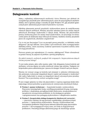 Rozdział 4. ♦ Planowanie Active Directory                                                  81


Delegowanie kontroli
        Jedną z najbardziej reklamowanych mo liwości Active Directory jest zdolność do
        szczegółowego przydziału praw administracyjnych, nawet do poszczególnych atrybutów
        obiektu. Jest to ogromny postęp w stosunku do epoki Windows NT, gdy przydział ograni-
        czonych praw administracyjnych stanowił prawdziwe wyzwanie.

        Odrobina planowania pozwoli przydzielić u ytkownikom prawa do modyfikowania
        własnych danych osobistych. Mo emy przyznać sekretarce prawa do zmiany danych
        adresowych dowolnego u ytkownika w danym dziale. Mo emy dać pracownikom
        pomocy technicznej prawo do zmiany haseł u ytkowników, nie przyznając im równo-
        cześnie prawa do dodawania stacji roboczych do domeny. Ka demu mo emy przydzielić
        prawo do czegokolwiek, absolutnie czegokolwiek!

        Czy to nie jest fascynujące? Lecz na początek proszę pomyśleć, co dokładnie trzeba
        delegować i jak tego dokonać. Jest to jedna z tych mo liwości, które wymagają bardzo
        dokładnej analizy, zanim zaczniemy rozdawać uprawnienia wszystkim osobom, które
        ich mogą potrzebować.

        Pierwsze pytanie jest najtrudniejsze: Co musimy oddelegować? Warto sformułować
        to pytanie inaczej, by spojrzeć na problem z pewnej perspektywy:

        Do jakich istotnych, osobistych, poufnych lub związanych z bezpieczeństwem danych
        chcemy przyznać dostęp?

        To jest realne pytanie, jakie sobie musimy zadać. Gdy delegujemy komuś kontrolę nad
        atrybutem, wówczas dajemy tej osobie mo liwość zmiany tego atrybutu. Nadajemy te
        bezpośrednio prawa administracyjne i prawne do dostępu i kontroli nad tymi danymi.

        Musimy te zwracać uwagę na kontrolę nad zmianami w jednostce informatycznej.
        Jak zamierzamy wykorzystać integralność danych i nadzór nad zmianami w środowisku?
        Jaki wpływ będą miały te zmiany na integralność danych u ywanych przez przedsię-
        biorstwo? Na co powinniśmy zwrócić szczególna uwagę?

        Po tym wstępie spójrzmy na ró ne role pracowników w typowej organizacji działu infor-
        matycznego, którym potrzebne są uprawnienia do wykonywania określonych funkcji:
            Poziom 1. (pomoc techniczna) — bezpośredni kontakt z u ytkownikiem.
            Pracownicy zmieniają hasła i konta, weryfikują przynale ność do grup, rozwiązują
            problemy z eksploatacją, porządkują kolejki drukowania, stosują podstawowe
            narzędzia do rozwiązywania problemów ze źle działającym sprzętem
            i oprogramowaniem oraz pomagają u ytkownikom w odnajdowaniu zasobów.
            Poziom 2. (bezpośrednia obsługa komputerów biurkowych i serwerów)
            — pracownicy nale ący do tego poziomu współdziałają z przedstawicielami
            poziomu 1. i społecznością u ytkowników. Pracują z u ytkownikami nad
            rozwiązaniem problemów le ących poza zakresem uprawnień grupy pracowników
            poziomu 1. lub wymagających więcej czasu, ni osoby te mogą poświęcić
            problemowi. Potrzebują dostępu administracyjnego do określonego sprzętu
 