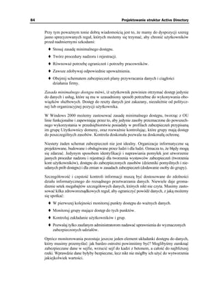 84                                                 Projektowanie struktur Active Directory


     Przy tym powa nym tonie dobrą wiadomością jest to, e mamy do dyspozycji szereg
     jasno sprecyzowanych reguł, których mo emy się trzymać, aby chronić u ytkowników
     przed nadmiernymi szkodami:
         Stosuj zasadę minimalnego dostępu.
         Twórz procedury nadzoru i rejestracji.
         Równowa potrzebę ograniczeń i potrzeby pracowników.
         Zawsze zdobywaj odpowiednie upowa nienia.
         Obejmij schematem zabezpieczeń plany przywracania danych i ciągłości
         działania firmy.

     Zasada minimalnego dostępu mówi, i u ytkownik powinien otrzymać dostęp jedynie
     do danych i usług, które są mu w uzasadniony sposób potrzebne do wykonywania obo-
     wiązków słu bowych. Dostęp do reszty danych jest zakazany, niezale nie od politycz-
     nej lub organizacyjnej pozycji u ytkownika.

     W Windows 2000 mo emy zastosować zasadę minimalnego dostępu, tworząc z OU
     linie funkcjonalne i zapewniając przez to, aby jedynie zasoby przeznaczone do powszech-
     nego wykorzystania w przedsiębiorstwie posiadały w profilach zabezpieczeń przypisaną
     im grupę U ytkownicy domeny, oraz rozwa nie kontrolując, które grupy mają dostęp
     do poszczególnych zasobów. Kontrola doskonała pozwala na doskonałą ochronę.

     Niestety aden schemat zabezpieczeń nie jest idealny. Organizacje informatyczne są
     projektowane, budowane i obsługiwane przez ludzi i dla ludzi. Oznacza to, e błędy mogą
     się zdarzać. Jedynym sposobem identyfikacji i naprawiania pomyłek jest utworzenie
     jasnych procedur nadzoru i rejestracji dla tworzenia wystawców zabezpieczeń (tworzenia
     kont u ytkowników), dostępu do zabezpieczonych zasobów (dzienniki pomyślnych i nie-
     udanych prób dostępu) i dla zmian w zasadach zabezpieczeń (dodawanie osoby do grupy).

     Szczegółowość i częstość kontroli informacji muszą być dostosowane do zdolności
     działu informatycznego do rozsądnego przetwarzania danych. Niewiele daje groma-
     dzenie setek megabajtów szczegółowych danych, których nikt nie czyta. Musimy zasto-
     sować kilka zdroworozsądkowych reguł, aby ograniczyć powódź danych, z jaką mo emy
     się spotkać:
         W pierwszej kolejności monitoruj punkty dostępu do wa nych danych.
         Monitoruj grupy mające dostęp do tych punktów.
         Kontroluj zakładanie u ytkowników i grup.
         Pozwalaj tylko zaufanym administratorom nadawać uprawnienia do wyznaczonych
         zabezpieczonych udziałów.

     Oprócz monitorowania pozostaje jeszcze jeden element układanki dostępu do danych,
     który musimy przemyśleć: jak bardzo ostro ni powinniśmy być? Moglibyśmy zamknąć
     zabezpieczane dane w sejfie, wrzucić sejf do kadzi z betonem, a całość do najbli szej
     rzeki. Wprawdzie dane byłyby bezpieczne, lecz nikt nie mógłby ich u yć do wytworzenia
     jakiejkolwiek wartości.
 
