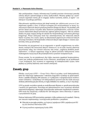 Rozdział 4. ♦ Planowanie Active Directory                                                        85


        Jako profesjonalista z bran y informatycznej Czytelnik powinien równowa yć potrzebę
        ochrony danych i potrzeb dostępu ze strony u ytkowników. Mo emy spotkać się z niezli-
        czonymi sugestiami metod, jak to osiągnąć: analiza wymierna, analiza „6 sigma” i za-
        mknięcie wszystkiego pod klucz.

        Zdecydowanie najefektywniejszą jak dotąd metodą jest zdefiniowanie procesu (i po-
        stępowanie zgodnie z nim), w którym wymagane jest uwierzytelnienie ze strony wy-
        znaczonych właścicieli danych przed przyznaniem dostępu do danych. Na przykład, jeśli
        pewien udział zawiera wszystkie dane finansowe przedsiębiorstwa, wówczas wyzna-
        czonym właścicielem danych powinien być zapewne główny księgowy. Nikt nie zostanie
        dodany do grupy mającej dostęp do udziału bez bezpośredniego zezwolenia głównego
        księgowego. Proces autoryzacji mo e być zautomatyzowany (do właściciela danych
        będzie wysyłany list e-mail), oparty na dokumentach papierowych (właściciel danych
        otrzymuje formularz), lub bezpośredni (właściciel danych ąda dostępu w imieniu u yt-
        kownika, który go potrzebuje).

        Powinniśmy te przygotować się na reagowanie w sposób zorganizowany na uszko-
        dzenia, usunięcie lub zniszczenie danych. Oznacza to, e nie tylko musimy planować
        przywracanie usług, lecz równie mityczny stan zwany „ciągłością działania przed-
        siębiorstwa”, w którym organizacje mogą na jakimś poziomie funkcjonować mimo
        niedostępności krytycznych dla przedsiębiorstwa systemów komputerowych.

        Proszę uwa ać, by nie potraktować zbyt lekko znaczenia zagadnień bezpieczeństwa.
        Łatwo jest, podczas projektowania Active Directory, prześlizgnąć się po problemach
        z tym związanych, lecz wystawia to organizację na niedopuszczalne ryzyko, które
        prędzej czy później będziemy sami musieli zmniejszać.


Zasady grup
        Obiekty zasad grup (GPO — Group Policy Object) są jedną z tych funkcjonalności,
        które bez właściwego zaplanowania i wdro enia mogą łatwo wymknąć się spod kontroli.
        Prosto z pudełka dostajemy 600 ustawień, co w połączeniu z nieograniczonymi mo liwo-
        ściami rozbudowy i modyfikacji ich funkcjonalności pozwoli nam bez trudu stworzyć
        strukturę administracyjną tak zło oną, e nigdy dokładnie nie ustalimy, co się w niej dzieje.

        GPO są przede wszystkim metodą na modyfikowanie Rejestru w sposób przewidywalny
        i mo liwy do opanowania. Pozwalają one administratorowi sieci wymuszać określone
        ustawienia konfiguracji, zapewniając przewidywalne zachowanie niezale nych systemów.
        GPO mo e być skojarzony z kilkoma OU lub lokacjami i łatwo filtrowany w oparciu
        o przynale ność do grup.

        Podczas budowania GPO powinniśmy pamiętać o kilku podstawowych zasadach. Ułatwią
        one znacznie implementację i rozwiązywanie problemów z projektem:
             Zdecyduj na początku projektu, czy kojarzyć pojedyncze GPO z pojedynczymi OU
             czy te stosować filtrowanie GPO.
             U ywaj mo liwie najmniejszej liczby GPO.
 
