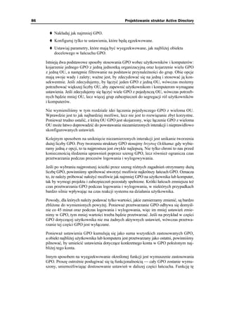 86                                                   Projektowanie struktur Active Directory


          Nakładaj jak najmniej GPO.
          Konfiguruj tylko te ustawienia, które będą egzekwowane.
          Ustawiaj parametry, które mają być wyegzekwowane, jak najbli ej obiektu
          docelowego w łańcuchu GPO.

     Istnieją dwa podstawowe sposoby stosowania GPO wobec u ytkowników i komputerów:
     kojarzenie jednego GPO z jedną jednostką organizacyjną oraz kojarzenie wielu GPO
     z jedną OU, a następnie filtrowanie na podstawie przynale ności do grup. Obie opcje
     mają swoje wady i zalety; wa ne jest, by zdecydować się na jedną i stosować ją kon-
     sekwentnie. Jeśli zdecydujemy, by łączyć jeden GPO z jedną OU, wówczas mo emy
     potrzebować większej liczby OU, aby zapewnić u ytkownikom i komputerom wymagane
     ustawienia. Jeśli zdecydujemy się łączyć wiele GPO z pojedynczą OU, wówczas potrzeb-
     nych będzie mniej OU, lecz więcej grup zabezpieczeń do segregacji ról u ytkowników
     i komputerów.

     Nie wymieniliśmy w tym rozdziale idei łączenia pojedynczego GPO z wieloma OU.
     Wprawdzie jest to jak najbardziej mo liwe, lecz nie jest to rozwiązanie zbyt korzystne.
     Poniewa trudno ustalić, z którą OU GPO jest skojarzony, więc łączenie GPO z wieloma
     OU mo e łatwo doprowadzić do powstawania niezamierzonych interakcji i nieprawidłowo
     skonfigurowanych ustawień.

     Kolejnym sposobem na uniknięcie niezamierzonych interakcji jest unikanie tworzenia
     du ej liczby GPO. Przy tworzeniu struktury GPO stosujmy brzytwę Ockhama: gdy wybie-
     ramy jedną z opcji, to ta najprostsza jest zwykle najlepszą. Nie tylko chroni to nas przed
     koniecznością śledzenia uprawnień poprzez szereg GPO, lecz równie ogranicza czas
     przetwarzania podczas procesów logowania i wylogowywania.

     Jeśli po wybraniu najprostszej ście ki przez szereg ró nych zagadnień otrzymamy du ą
     liczbę GPO, powinniśmy spróbować stworzyć mo liwie najkrótszy łańcuch GPO. Oznacza
     to, e nale y próbować nało yć mo liwie jak najmniej GPO na u ytkownika lub komputer,
     tak by wymogi projektu i zabezpieczeń pozostały spełnione. Krótki łańcuch zmniejsza te
     czas przetwarzania GPO podczas logowania i wylogowania, w niektórych przypadkach
     bardzo silnie wpływając na czas reakcji systemu na działania u ytkownika.

     Powody, dla których nale y podawać tylko wartości, jakie zamierzamy zmienić, są bardzo
     zbli one do wymienionych powy ej. Poniewa przetwarzanie GPO odbywa się domyśl-
     nie co 45 minut oraz podczas logowania i wylogowania, więc im mniej ustawień zmie-
     nimy w GPO, tym mniej wartości trzeba będzie przetwarzać. Jeśli na przykład w części
     GPO dotyczącej u ytkownika nie ma adnych aktywnych ustawień, wówczas przetwa-
     rzanie tej części GPO jest wyłączane.

     Poniewa ustawienia GPO kumulują się jako suma wszystkich zastosowanych GPO,
     a obiekt najbli ej u ytkownika lub komputera jest przetwarzany jako ostatni, powinniśmy
     pilnować, by umieścić ustawienia dotyczące konkretnego konta w GPO poło onym naj-
     bli ej tego konta.

     Innym sposobem na wyegzekwowanie określonej funkcji jest wymuszenie zastosowania
     GPO. Proszę ostro nie posługiwać się tą funkcjonalnością — cały GPO zostanie wymu-
     szony, uniemo liwiając dostosowanie ustawień w dalszej części łańcucha. Funkcję tę
 