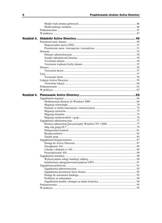 6                                                                                   Projektowanie struktur Active Directory


                  Model wielu domen głównych....................................................................................46
                  Model pełnego zaufania..............................................................................................46
               Podsumowanie ..................................................................................................................47
               W praktyce ........................................................................................................................47
Rozdział 3. Składniki Active Directory ................................................................ 49
               Przestrzeń nazw domen.....................................................................................................49
                   Dopuszczalne nazwy DNS..........................................................................................51
                   Przestrzenie nazw: wewnętrzna i zewnętrzna.............................................................51
               Domeny .............................................................................................................................53
                   Obszary administracyjne.............................................................................................54
                   Zasady zabezpieczeń domeny.....................................................................................54
                   Tworzenie domen........................................................................................................54
                   Tworzenie większej liczby domen..............................................................................55
               Drzewa ..............................................................................................................................56
                   Tworzenie drzew.........................................................................................................57
               Lasy ...................................................................................................................................57
                   Tworzenie lasów .........................................................................................................58
               Lokacje Active Directory ..................................................................................................59
                   Tworzenie lokacji........................................................................................................60
               Podsumowanie ..................................................................................................................62
               W praktyce ........................................................................................................................62
Rozdział 4. Planowanie Active Directory............................................................. 65
               Zagadnienia migracji.........................................................................................................66
                  Modernizacja domeny do Windows 2000 ..................................................................66
                  Migracja równoległa ...................................................................................................70
                  Domeny w trybie mieszanym i macierzystym............................................................72
                  Migracja serwerów......................................................................................................73
                  Migracja klientów .......................................................................................................75
                  Migracja u ytkowników i grup...................................................................................76
               Zagadnienia administracyjne.............................................................................................77
                  Ró nice administracyjne pomiędzy Windows NT i 2000 ..........................................77
                  Jaką rolę grają OU?.....................................................................................................79
                  Delegowanie kontroli..................................................................................................81
                  Bezpieczeństwo...........................................................................................................83
                  Zasady grup.................................................................................................................85
               Zagadnienia bezpieczeństwa .............................................................................................87
                  Dostęp do Active Directory ........................................................................................87
                  Zarządzanie AD ..........................................................................................................89
                  Udziały i drukarki w AD.............................................................................................89
                  Przeszukiwanie AD.....................................................................................................90
               Zagadnienia instalacji........................................................................................................90
                  Wykorzystanie usługi instalacji zdalnej......................................................................90
                  Instalowanie oprogramowania poprzez GPO .............................................................91
               Zagadnienia polityczne .....................................................................................................91
                  Zagadnienia administracyjne ......................................................................................92
                  Zagadnienia przestrzeni nazw domen.........................................................................92
                  Dostęp do zawartości katalogu ...................................................................................93
                  Problemy ze schematem .............................................................................................94
                  Zagadnienia handlu i dostępu na skalę światową .......................................................94
               Podsumowanie ..................................................................................................................95
               W praktyce ........................................................................................................................95
 