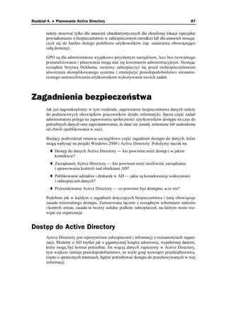 Rozdział 4. ♦ Planowanie Active Directory                                                    87


        nale y stosować tylko dla ustawień charakterystycznych dla określonej lokacji (specjalne
        powiadomienie o bezpieczeństwie w zabezpieczonym ośrodku) lub dla ustawień stosują-
        cych się do bardzo du ego podzbioru u ytkowników (np. ustawienia obowiązujące
        całą domenę).

        GPO są dla administratora wyjątkowo przydatnym narzędziem, lecz bez rozwa nego
        przeanalizowania i planowania mogą stać się koszmarem administracyjnym. Stosując
        rozsądnie brzytwę Ockhama, mo emy zabezpieczyć się przed niebezpieczeństwem
        utworzenia skomplikowanego systemu i zmniejszyć prawdopodobieństwo niezamie-
        rzonego uniemo liwienia u ytkownikom wykonywania swoich zadań.



Zagadnienia bezpieczeństwa
        Jak ju napomknęliśmy w tym rozdziale, zapewnienie bezpieczeństwa danych nale y
        do podstawowych obowiązków pracowników działu informatyki. Spora część zadań
        administratora polega na zapewnieniu społeczności u ytkowników dostępu na czas do
        potrzebnych danych oraz zagwarantowania, e dane nie zostały zmienione lub uszkodzone
        od chwili opublikowania w sieci.

        Bie ący podrozdział omawia szczegółowo część zagadnień dostępu do danych, które
        mogą wpłynąć na projekt Windows 2000 i Active Directory. Poło ymy nacisk na:
             Dostęp do danych Active Directory — kto powinien mieć dostęp i w jakim
             kontekście?
             Zarządzanie Active Directory — kto powinien mieć mo liwość zarządzania
             i sprawowania kontroli nad obiektami AD?
             Publikowanie udziałów i drukarek w AD — jakie są konsekwencje widoczności
             i zabezpieczeń danych?
             Przeszukiwanie Active Directory — co powinno być dostępne, a co nie?

        Podobnie jak w ka dym z zagadnień dotyczących bezpieczeństwa i tutaj obowiązuje
        zasada minimalnego dostępu. Zastosowana łącznie z rozsądnym schematem nadzoru
        i kontroli zmian, zasada ta tworzy solidne podło e zabezpieczeń, na którym mo e roz-
        wijać się organizacja.


Dostęp do Active Directory
        Active Directory jest repozytorium zabezpieczeń i informacji o to samościach organi-
        zacji. Mo emy o AD myśleć jak o gigantycznej ksią ce adresowej, wypełnionej danymi,
        które mogą być komuś potrzebne. Im więcej danych zapiszemy w Active Directory,
        tym większe istnieje prawdopodobieństwo, e wiele grup wewnątrz przedsiębiorstwa,
        często o sprzecznych interesach, będzie potrzebować dostępu do przechowywanych w niej
        informacji.
 