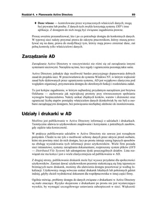 Rozdział 4. ♦ Planowanie Active Directory                                                     89


             Dane własne — kontrolowane przez wyznaczonych właścicieli danych; mogą
             być prywatne lub poufne. Z danych tych zwykle korzystają systemy ERP i inne
             aplikacje. Z dostępem do nich mogą być związane zagadnienia prawne.

        Proszę uwa nie przeanalizować, kto i po co potrzebuje dostępu do konkretnych danych.
        W typowej sieci nale y przyznać prawa do odczytu pracownikom, którzy muszą powo-
        ływać się na dane, prawa do modyfikacji tym, którzy mają prawo zmieniać dane, zaś
        pełną kontrolę tylko właścicielowi danych.


Zarządzanie AD
        Zarządzanie Active Directory w rzeczywistości nie ró ni się od zarządzania innymi
        systemami sieciowymi. Narzędzia są inne, lecz reguły i ograniczenia pozostają takie same.

        Active Directory jednak e daje mo liwość bardzo precyzyjnego dopasowania dobrych
        zasad do projektu sieci. W przeciwieństwie do systemu Windows NT, w którym większość
        zasad było dyktowanych przez ograniczenia systemu, AD jest wyjątkowo elastyczna pod
        względem organizacji, przyznawania dostępu do określonych funkcji i rozdzielania zadań.

        To jest kolejne zagadnienie, w którym najbardziej przydatnym narzędziem jest brzytwa
        Ockhama — zachowanie jak największej prostoty przy równoczesnym spełnianiu
        wymogów bezpieczeństwa. Nale y unikać zbędnych kroków, warstw i zło oności oraz
        ograniczać liczbę etapów pomiędzy właścicielem danych (kimkolwiek by nie był) a oso-
        bami zarządzającymi dostępem, bez poświęcania niezbędnej zdolności do monitorowania.


Udziały i drukarki w AD
        Mo liwe jest publikowanie w Active Directory informacji o udziałach i drukarkach.
        Teoretycznie ułatwia to u ytkownikom znajdowanie i korzystanie z potrzebnych zasobów,
        gdy zajdzie taka konieczność.

        W praktyce publikowanie udziałów w Active Directory nie zawsze jest rozsądnym
        pomysłem. Chodzi tu nie tyle o mo liwość ochrony danych przez ukrycie przed osobami,
        które nie powinny mieć do nich dostępu, lecz po prostu istnieje szereg lepszych sposobów
        na obsługę wyszukiwania tych informacji przez u ytkowników. Wiele firm posiada
        sieci intranetowe, systemy zarządzania dokumentami, rozproszony system plików (DFS
        — Distributed File System) lub udostępnione dyski poszczególnych działów. Lista roz-
        wiązań nie ma końca i jest o wiele elastyczniejsza od publikowania w AD.

        Z drugiej strony, publikowanie drukarek mo e być wysoce przydatne dla społeczności
        u ytkowników. Zamiast dawać u ytkownikom pozornie niekończącą się listę tajemniczo
        brzmiących nazw drukarek, mo emy dla ułatwienia dostępu posortować je według lo-
        kalizacji. U ytkownicy mogą wówczas szukać drukarek lokalnych lub poło onych gdzieś
        indziej, gdyby chcieli wydrukować dokument dla współpracownika w innej części firmy.

        Ogólnie mówiąc, problemy dostępu do danych związane z drukarkami w Active Directory
        są mało znaczące. Ryzyko skojarzone z drukarkami po prostu nie jest wystarczająco
        wysokie, by wymagać szczegółowego ustawiania zabezpieczeń w sieci. Większość
 