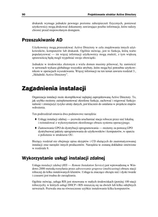 90                                                  Projektowanie struktur Active Directory


     drukarek wymaga jednak e pewnego poziomu zabezpieczeń fizycznych, poniewa
     u ytkownicy mogą drukować dokumenty zawierające poufne informacje, które nale y
     chronić przed niepowołanym dostępem.


Przeszukiwanie AD
     U ytkownicy mogą przeszukiwać Active Directory w celu znajdowania innych u yt-
     kowników, komputerów lub drukarek. Ogólnie mówiąc, jest to funkcja, którą warto
     popularyzować — im więcej informacji u ytkownicy mogą znaleźć, z tym większą
     sprawnością będą mogli wypełniać swoje obowiązki.

     Jednak e w środowisku zło onym z wielu domen musimy pilnować, by zamieścić
     w serwerach wykazu globalnego wszystkie atrybuty, które mogą być potrzebne u ytkow-
     nikom w operacjach wyszukiwania. Więcej informacji na ten temat zawiera rozdział 3.,
     „Składniki Active Directory”.



Zagadnienia instalacji
     Organizacja instalacji mo e skomplikować najlepiej zaprojektowaną Active Directory. To,
     jak szybko mo emy zaimplementować określone funkcje, zachować i migrować funkcjo-
     nalność i zmniejszyć ryzyko utraty danych, jest kluczem do ustalania w projekcie etapów
     wdro enia.

     Ten podrozdział omawia dwa podstawowe narzędzia:
          Usługę instalacji zdalnej — pozwala uruchamiać stacje robocze przez sieć lokalną
          i reinstalować z wykorzystaniem określonego obrazu systemu operacyjnego.
          Zastosowanie GPO do dystrybucji oprogramowania — mo emy za pomocą GPO
          dystrybuować pakiety oprogramowania do u ytkowników i komputerów, w oparciu
          o poło enie w strukturze OU.

     Bie ący rozdział nie obejmuje opisu skryptów i CD słu ących do zautomatyzowanej
     instalacji oraz narzędzi innych producentów. Narzędzia te zostaną dokładnie omówione
     w rozdziale 8.


Wykorzystanie usługi instalacji zdalnej
     Usługa instalacji zdalnej (RIS — Remote Instalation Service) jest wprowadzoną w Win-
     dows 2000 metodą rozsyłania przez adresowanie grupowe (multicasting) obrazu stacji
     roboczej do kilku instalowanych klientów. Usługa ta znacząco obcią a sieć i dyski twarde
     i czasami jest trudna do zarządzania.

     Ogólnie mówiąc, usługa RIS jest stosowana w małych środowiskach (poni ej 100 stacji
     roboczych), w których usługi DHCP i RIS mieszczą się na dwóch lub kilku odrębnych
     serwerach. Pozwala ona na równoczesne szybkie instalowanie kilku komputerów.
 