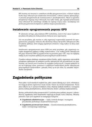 Rozdział 4. ♦ Planowanie Active Directory                                                     91


        RIS mo emy te stosować w centralnym ośrodku przygotowawczym, w którym większa
        liczba stacji roboczych jest instalowana równocześnie z obrazu systemu operacyjnego,
        w procesie przygotowania do rozmieszczenia w przedsiębiorstwie. Mo e to ogromnie
        przyspieszyć migrację stacji roboczych, lecz tylko wtedy, gdy logistyka przenoszenia
        stacji roboczych do centralnego ośrodka nie zajmuje więcej czasu i koordynacji ni
        proste przygotowanie komputera w pobli u miejsca przeznaczenia.


Instalowanie oprogramowania poprzez GPO
        W zale ności od tego, jaką strukturę GPO wybraliśmy, mo e to być opcja wyjątkowo
        przydatna lub poboczna funkcjonalność, którą na razie zignorujemy.

        Jest ona przydatna, gdy musimy w całej organizacji rozprowadzić poprawki do opro-
        gramowania, programy właściwe dla określonej lokacji lub profilu zabezpieczeń albo
        te pakiety aplikacji, które ulegają regularnym zmianom i mają wpływ na du ą część
        organizacji.

        Instalowanie oprogramowania przez GPO jest mniej przydatne, gdy organizacja za-
        rządza dostępnością aplikacji według u ytkowników, a nie według profili zabezpieczeń
        lub grup. Poniewa GPO są egzekwowane na poziomie grup i OU, więc nie najlepiej
        nadają się do rozsyłania aplikacji do poszczególnych u ytkowników.

        Z punktu widzenia idealnego zarządzania dobrze byłoby, gdyby organizacja wprowadziła
        zarządzanie aplikacjami na podstawie profilu zabezpieczeń lub przynale ności do grup.
        Niestety, nie zawsze jest to mo liwe ze względów politycznych i czasami podejście to
        nie ma większego sensu, poniewa w niektórych środowiskach profile zabezpieczeń
        poszczególnych u ytkowników i potrzeby firmy są na tyle ró ne, by uzasadnić indywi-
        dualne zarządzanie.



Zagadnienia polityczne
        Przez jedno z tych niemiłych zrządzeń losu, jakie czasem zdarzają się w yciu, informatycy
        nie mogą po prostu zignorować reszty świata i bawić się swoimi komputerami. Nasza
        praca odbywa się w szerszym kontekście, który obejmuje praktyki handlowe, wymagania
        prawne, kulturę przedsiębiorstwa, zło one łańcuchy dostaw i politykę międzynarodową.

        Bie ący podrozdział usiłuje przeprowadzić Czytelnika przez pokłady argonu i zidenty-
        fikować zagadnienia, które bezpośrednio wpływają na projekt Active Directory. Mo emy
        podzielić część tych zagadnień na następujące kategorie:
             Zagadnienia administracyjne — kadry, kontrola dostępu i wymagania
             proceduralne pochodzące od potrzeb biznesowych.
             Zagadnienia przestrzeni nazw domen — kwestia to samości przedsiębiorstwa,
             marki i wewnętrznego marketingu.
 