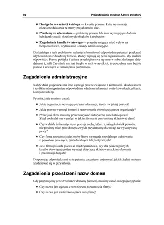 92                                                 Projektowanie struktur Active Directory


         Dostęp do zawartości katalogu — kwestie prawne, które wymuszają
         określone działania ze strony projektantów sieci.
         Problemy ze schematem — problemy prawne lub inne wymagające dodania
         lub dezaktywacji określonych obiektów i atrybutów.
         Zagadnienia handlu światowego — przepisy mogące mieć wpływ na
         bezpieczeństwo, szyfrowanie i zasady administracyjne.

     Dla ka dego z tych problemów najlepiej sformułować odpowiednie pytania i przekazać
     u ytkownikom z dziedziny biznesu, którzy zajmują się tymi zagadnieniami, aby znaleźli
     odpowiedzi. Prawo, polityka i kultura przedsiębiorstwa są same w sobie zło onymi dzie-
     dzinami i, jeśli Czytelnik nie jest biegły w nich wszystkich, to potrzebna nam będzie
     pomoc z zewnątrz w rozwiązaniu problemów.


Zagadnienia administracyjne
     Ka dy dział gospodarki ma inne wymogi prawne związane z kontrolami, składowaniem
     i szybkim udostępnianiem odpowiednim władzom informacji o u ytkownikach, plikach,
     komputerach itp.

     Pytania, jakie musimy zadać:
         Jakie organizacje wymagają od nas informacji, kiedy i w jakiej postaci?
         Jakie prawne wymogi kontroli i raportowania obowiązują naszą organizację?
         Przez jaki okres musimy przechowywać historyczne dane katalogowe?
         Skąd pochodzi ten wymóg i w jakim formacie powinniśmy składować dane?
         Czy w dziale informatycznym pracują osoby, które, z jakiegokolwiek powodu,
         nie powinny mieć praw dostępu zwykle przyznawanych z uwagi na wykonywaną
         pracę?
         Czy firma zatrudnia jakieś osoby które wymagają specjalnego traktowania
         z powodów prawnych, proceduralnych lub politycznych?
         Jeśli firma posiada placówki międzynarodowe, czy dla poszczególnych
         krajów obowiązują ró ne wymogi dotyczące składowania, kontrolowania
         i prezentacji danych?

     Dysponując odpowiedziami na te pytania, zaczniemy pojmować, jakich ądań mo emy
     spodziewać się w przyszłości.


Zagadnienia przestrzeni nazw domen
     Gdy proponujemy przestrzeń nazw domeny (domen), musimy zadać następujące pytania:
         Czy nazwa jest zgodna z wewnętrzną to samością firmy?
         Czy nazwa jest zastrze ona przez inną firmę?
 