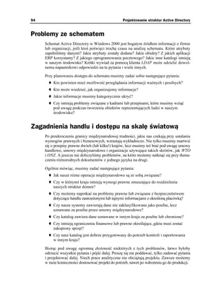 94                                                  Projektowanie struktur Active Directory


Problemy ze schematem
     Schemat Active Directory w Windows 2000 jest bogatym źródłem informacji o firmie
     lub organizacji, jeśli ktoś poświęci trochę czasu na analizę schematu. Które atrybuty
     zapełniliśmy danymi? Jakie atrybuty zostały dodane? Jakie obiekty? Z jakich aplikacji
     ERP korzystamy? Z jakiego oprogramowania pocztowego? Jakie inne katalogi istnieją
     w naszym środowisku? Krótki wywiad za pomocą klienta LDAP mo e udzielić dowol-
     nemu napastnikowi odpowiedzi na te pytania i wiele innych.

     Przy planowaniu dostępu do schematu musimy zadać sobie następujące pytania:
          Kto powinien mieć mo liwość przeglądania informacji wa nych i poufnych?
          Kto mo e wiedzieć, jak organizujemy informacje?
          Jakie informacje musimy kategorycznie ukryć?
          Czy istnieją problemy związane z kadrami lub przepisami, które musimy wziąć
          pod uwagę podczas tworzenia obiektów reprezentujących ludzi w naszym
          środowisku?


Zagadnienia handlu i dostępu na skalę światową
     Po przekroczeniu granicy międzynarodowej trudności, jakie nas czekają przy ustalaniu
     wymogów prawnych i biznesowych, wzrastają wykładniczo. Nie tylko musimy martwić
     się o przepisy prawne dwóch (lub kilku!) krajów, lecz musimy te brać pod uwagę umowy
     handlowe, umowy międzynarodowe i organizacje u ywające takich skrótów, jak WTO
     i ONZ. A jeszcze nie doliczyliśmy problemów, na które mo emy natknąć się przy tłuma-
     czeniu ró norodnych dokumentów z jednego języka na drugi.

     Ogólnie mówiąc, musimy zadać następujące pytania:
          Jak nasze ró ne operacje międzynarodowe są ze sobą związane?
          Czy w którymś kraju istnieją wymogi prawne zmuszające do rozdzielenia
          naszych struktur domen?
          Czy mo emy napotkać na problemy prawne lub związane z bezpieczeństwem
          dotyczące handlu zastrze onymi lub tajnymi informacjami z określoną placówką?
          Czy nasze systemy zawierają dane nie zaklasyfikowane jako poufne, lecz
          uznawane za poufne przez umowy międzynarodowe?
          Czy katalog zawiera dane uznawane w innym kraju za poufne lub chronione?
          Czy istnieją ograniczenia finansowe lub prawne określające, gdzie musi zostać
          zakupiony sprzęt?
          Czy nasz katalog jest dobrze przygotowany do potrzeb kontroli i raportowania
          w innym kraju?

     Biorąc pod uwagę ogromną zło oność niektórych z tych problemów, łatwo byłoby
     odrzucić wszystkie pytania i pójść dalej. Proszę się nie poddawać, tylko zadawać pytania
     i projektować dalej. Niech prace analityczne nie obcią ają projektu. Zawsze mo emy
     w razie konieczności dostosować projekt do potrzeb, nawet po wdro eniu go do produkcji.
 