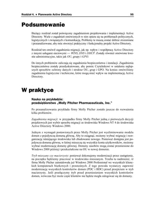 Rozdział 4. ♦ Planowanie Active Directory                                                   95



Podsumowanie
        Bie ący rozdział został poświęcony zagadnieniom projektowania i implementacji Active
        Directory. Wiele z zagadnień omówionych w nim opiera się na problemach politycznych,
        logistycznych i związanych z komunikacją. Problemy te muszą zostać dobrze zrozumiane
        i przeanalizowane, aby móc stworzyć praktyczny i funkcjonalny projekt Active Directory.

        Rozdział ten omówił zagadnienia migracji, jak np. wpływ i współpracę Active Directory
        z innymi usługami sieciowymi — WINS, DNS i DHCP. Zostały równie omówione kwe-
        stie administracyjne, takie jak OU, grupy i GPO.

        Do innych problemów zaliczają się zagadnienia bezpieczeństwa i instalacji. Zagadnienia
        bezpieczeństwa zostały przedyskutowane, aby pomóc Czytelnikowi w ustaleniu najlep-
        szych sposobów ochrony danych i struktur OU, grup i GPO. Na koniec omówiliśmy
        zagadnienia logistyczne i techniczne, które mogą mieć wpływ na implementację Active
        Directory.



W praktyce
        Nauka na przykładzie:
        przedsiębiorstwo „Molly Pitcher Pharmaceuticals, Inc.”
        Po przeanalizowaniu przykładu firmy Molly Pitcher zostało jeszcze do rozwa enia
        kilka problemów.

        Zagadnienia migracji: w przypadku firmy Molly Pitcher jedną z pierwszych decyzji
        projektowych jest wybór sposobu migracji ze środowiska Windows NT 4 do środowiska
        Active Directory Windows 2000.

        Jednym z wymagań postawionych przez Molly Pitcher jest wyeliminowanie modelu
        domen z pojedynczą domeną główną. Aby to osiągnąć, mo emy wybrać migrację i reor-
        ganizację istniejącego środowiska lub zbudowanie nowego. Poniewa dostępna jest po-
        jedyncza domena główna, w której mieszczą się wszystkie konta u ytkowników, mo emy
        wybrać modernizację domeny głównej. Domeny zasobów mogą zostać przeniesione do
        Windows 2000 później i przekształcone na OU w nowej domenie.

        Tryb mieszany czy macierzysty: poniewa dokonujemy modernizacji przez zastąpienie,
        na początku będziemy pracować w środowisku mieszanym. Trzeba tu nadmienić, i
        firma Molly Pitcher zainstalowała ju Windows 2000 Professional we wszystkich klienc-
        kich komputerach biurkowych i przenośnych. Z tego powodu wystarczy zapewnić
        modernizację wszystkich kontrolerów domen (PDC i BDC) przed przejściem w tryb
        macierzysty. Jeśli przełączymy tryb przed przeniesieniem wszystkich kontrolerów
        domen, wówczas być mo e część klientów nie będzie mogła zalogować się do domeny.
 